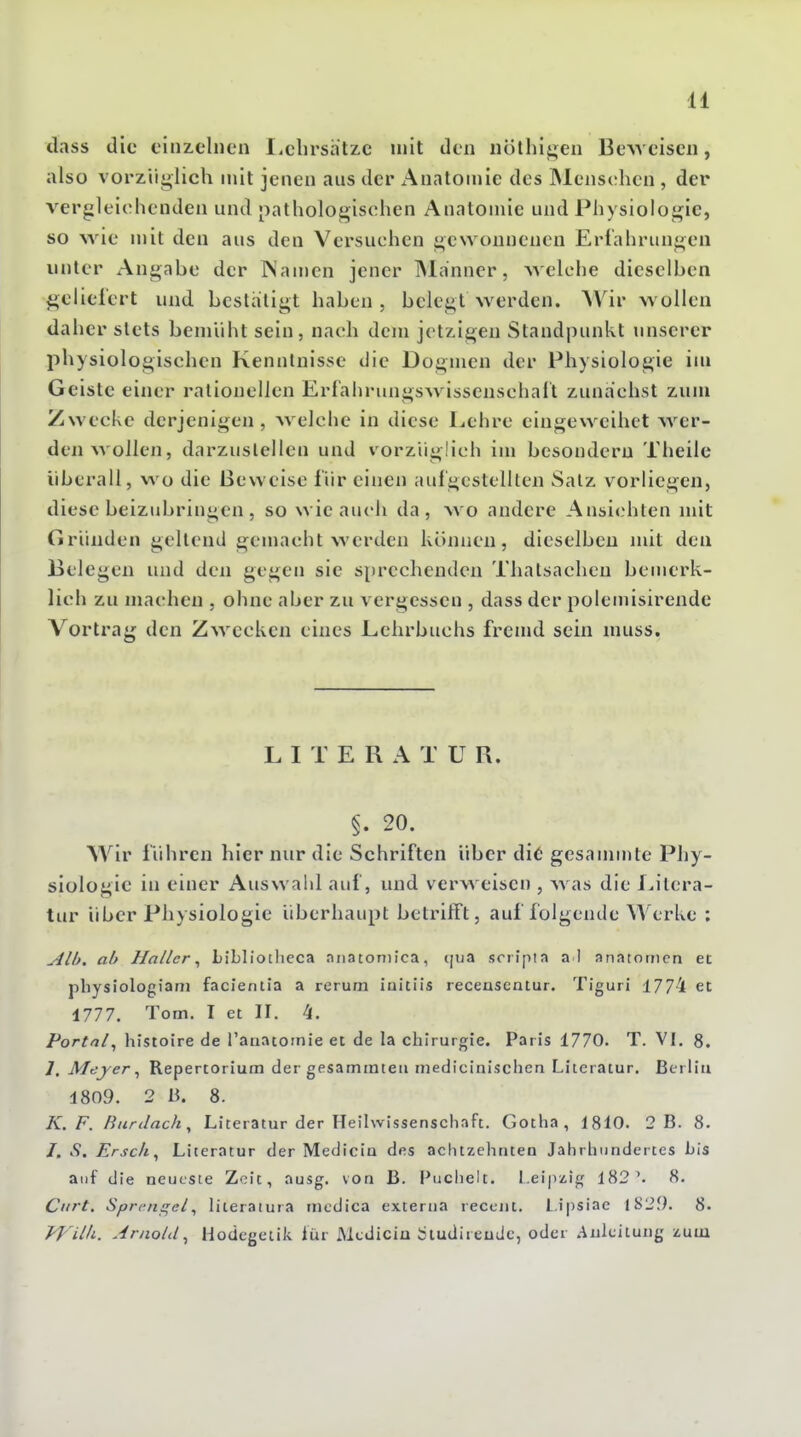 dass die einzelnen liclirsatze mit den nöthigen BcAveiscn, also vorziiji;lich mit jenen aus der Anatomie des ]Mens(;hen , der vergleichenden und pathologischen Anatomie und Physiologie, so wie mit den aus den Versuchen gesvonnenen Erfahrungen unter ^Angabe der ISamen jener iNIanncr, welche dieselben geliefert und bestätigt haben, belegt werden. AVir wollen daher stets bemüht sein, nach dem jetzigen Standpunkt unserer physiologischen Kenntnisse die Dogmen der Physiologie im Geiste einer rationellen Erf'ahrungswissenschaft zunächst zum Zwecke derjenigen, welche in diese l^ehre eiugeweihet wer- denwollen, darzustellen und vorzüglich im besonderu Theilc überall, wo die Beweise liir einen aufgestellten Salz vorliegen, diese beizubringen , so wie auch da, wo andere Ansichten mit (iriinden gellend gemacht werden können, dieselben mit den Belegen und den gegen sie sprechenden Thalsachen bemerk- lich zu machen , ohne aber zu vergessen , dass der polemisirende Vortrag den Zwecken eines Lehrbuchs fremd sein muss. L I T E R A T U R. §. 20, Wir fuhren hier nur die Schriften über di6 gesannnte Phy- siologie in einer Auswahl auf, und verweisen , was die Litera- tur über Physiologie überhaupt betrifft, auf folgende Werke ; Alh. ah Haller ^ Libliothcca aiiatoniica, ijua soripia a l anatorncn et physiologiani faclentia a rerum iaitiis receasentur. Tiguri 1774 et 1777. Tom. I et II. 4. Portal^ histoire de ranatomie et de la Chirurgie. Paris 1770. T. VI. 8. 7. Meyer ^ Repertorium der gesammteii medicinischen Literatur. Berlin 1809. 2 B. 8. K.F. Burilach^ Literatur der Heilwissenschaft. Gotha, 1810. 2 B. 8. /. .9. Erscfi^ Literatur der Mediciu des aclitzehnten Jalirhundertes bis auf die neueste Zeit, ausg. von B. Puclielt. Leipzig 182'. 8. Ciirt. Sprenf^el^ Hteraiura incdica externa reccjit. Lipsiae 1S29. 8. yVilli. Arnold^ Hodegeiik iür Mediciu Üludireudc, odci .Anleitung zum