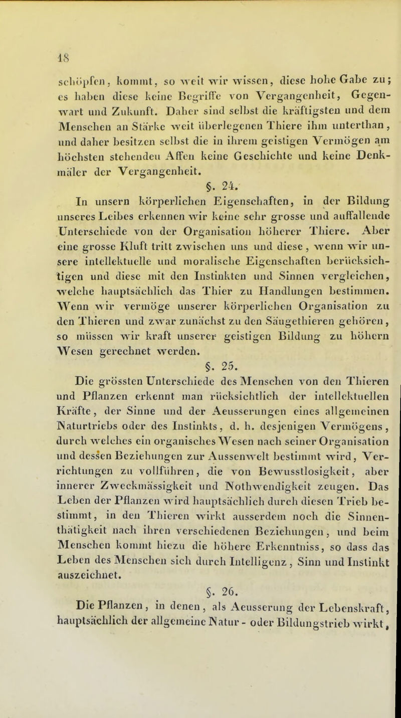 S(lH»i»ffJi; kommt, so well wiv wissen, diese hohe Gabe zu; es haben diese keine Be^rifTe von Vergangcnlieit, Gegen- wart und Zukunft. Daher sind selbst die kräftigsten und dem Menschen an Stärke weit überlegenen Thiere ihm unterthan, und daher besitzen selbst die in ihi^em geistigen Vermögen am höchsten stehenden Affen keine Geschichte und keine Denk- mäler der Vergangenheit. §. 24. In unsern körperlichen Eigenschaften, in der Bildung unseres Leibes erkennen wir keine sehr grosse und auffallende Unterschiede von der Organisation höherer Thiere. Aber eine grosse Kluft tritt zwischen uns und diese, wenn wir un- sere intellektuelle und moralische Eigenschaften berücksich- tigen und diese mit den Instinkten und Sinnen vergleichen, welche hauptsächlich das Thier zu Handlungen bestimmen. Wenn wir vermöge unserer körperlichen Organisation zu den Thieren und zwar zunächst zu den Säugethieren gehören, so müssen wir kraft unserem geistigen Bildung zu höhern Wesen gerechnet werden. §. 25. Die grössten Unterschiede des Menschen von den Thieren und Pflanzen erkennt man rücksichtlich der intellektuellen Kräfte, der Sinne und der Aeusserungen eines allgemeinen Naturtriebs oder des Instinkts, d. h. desjenigen Vermögens, durch welches ein organisches Wesen nach seiner Organisation und dessen Beziehungen zur Aussenwelt bestimmt wird, Ver- richtungen zu vollführen, die von Bewusstlosigkeit, aber innerer Zweckmässigkeit und Nothwendigkeit zeugen. Das Leben der Pflanzen wird hauptsächlich durch diesen Trieb be- stimmt, in den Thieren wirkt ausserdem noch die Sinnen- thäligkeit nach ihren verschiedenen Beziehungen, und beim Menschen kommt hlezu die höhere Erkenntniss, so dass das Leben des Menschen sich durch Intelligenz , Sinn und Instinkt auszeichnet. §. 26. Die Pflanzen, in denen, als Aeusserung der Lebenskraft, hauptsächlich der allgemeine Natur - oder Bildungstrieb wirkt,