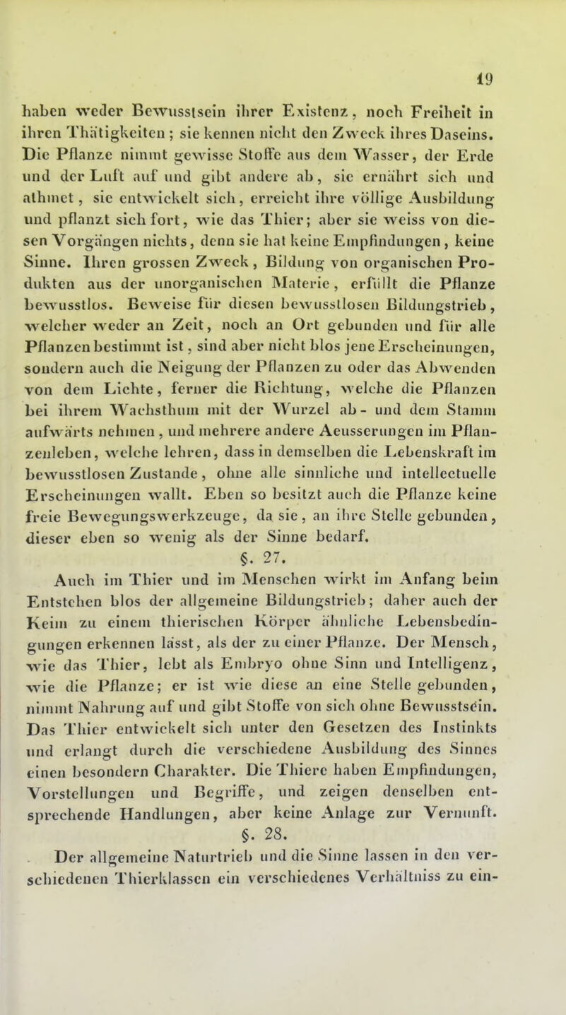 haben weder Bewusslsein ilircr Existenz, noch Freiheil in ihren Thh'tigkciten ; sie kennen nicht den Zweck ihres Daseins. Die Pflanze nimmt gewisse Stoffe aus dem Wasser, der Erde und der Luft auf und gibt andere ab, sie ernährt sich und alhmct, sie entwickelt sich, erreicht ihre völlige Ausbildung und pflanzt sich fort, wie das Thier; aber sie weiss von die- sen Vorgängen nichts, denn sie hat keine Empfindungen, keine Sinne. Ihren grossen Zweck , Bildung von organischen Pro- dukten aus der unorganischen Materie, erfiillt die Pflanze bew^usstlüs. Beweise für diesen bewussllosen Bildungstrieb, welcher weder an Zeit, noch an Ort gebunden und für alle Pflanzen bestimmt ist, sind aber nicht blos jene Erscheinungen, sondern auch die Neigung der Pflanzen zu oder das Abwenden von dem Lichte, ferner die Richtung, welche die Pflanzen bei ihrem Wachsthiun mit der Wurzel ab- und dem Stamm aufw^ärts nehmen , und mehrere andere Aeusserungen im Pflau- zenleben, welche lehren, dass in demselben die I^ebeuskraft im bewusstlosen Zustande , ohne alle sinnliche und intellectuelle Erscheinungen wallt. Eben so besitzt auch die Pflanze keine freie Bewegimgswerkzeuge, da sie, an ihre Stelle gebunden, dieser eben so w^enig als der Sinne bedarf. §. 27. Auch im Thier und im Menschen wirkt im Anfang beim Entstehen blos der allgemeine Bildungstrieh; daher auch der Keim zu einem thierischen Körper ähnliche Lebenshedin- gungen erkennen lässt, als der zu einer Pflanze. Der Mensch, wie das Thier, lebt als Embryo ohne Sinn und Intelligenz, wie die Pflanze; er ist wie diese an eine Stelle gebunden, nimmt Nahrung auf und gibt Stoffe von sich ohne Bewusstsdin. Das Thier entwickelt sich unter den Gesetzen des Instinkts luid erlangt durch die verschiedene Ausbildung des Sinnes einen besondern Charakter. Die Thiere haben Empfindungen, Vorstellungen und Begriffe, und zeigen denselben ent- sprechende Handlungen, aber keine Anlage zur Vernunft. §. 28. Der allgemeine Naturtrieb und die Sinne lassen in den ver- schiedenen Thierklassen ein verschiedenes Vcrhältniss zu ein-