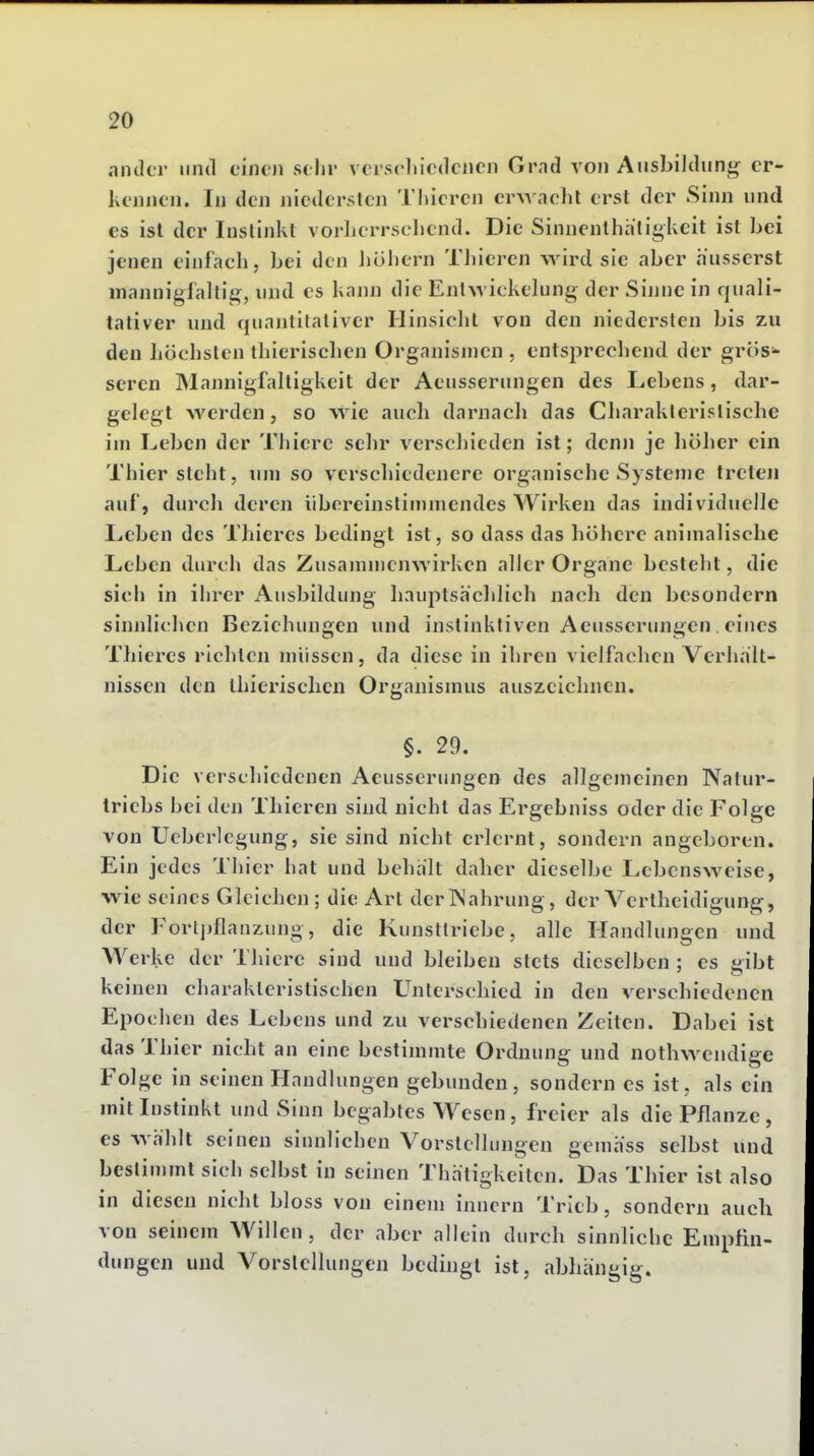 ander und einen sehr vcrscliicdcncn Grnd von Ausbildimg^ er- kennen. In den niedersten Thicren erAvnclit erst der Sinn und es ist der Instinkt vorherrschend. Die Sinnenlhatigkeit ist hei jenen einfach, hei den hühern Tliieren ^yird sie aher äusserst niannigfaltii^, und es kann die Entwickelung der Sinne in quali- tativer und quantitativer Hinsicht von den niedersten bis zu den höclisten thierischen Organismen , entsprechend der grös- seren Mannigfaltigkeit der Aeusserungen des Lebens, dar- gelegt werden, so wie auch darnach das Charakteristische im Leben der Thiere sehr verschieden ist; clen)i je liöher ein Thier steht, um so verscliiedenere organische Systenie treten auf, durch deren übereinstimmendes Wirken das individuelle Leben des Thicres bedingt ist, so dass das höhere animalische Leben durch das Zusammenwirken aller Organe besieht, die sich in ihrer Ausbildung hauptsächlich nach den besondern sinnlichen Beziehungen und instinktiven Aeusserungen eines Thieres richten müssen, da diese in ihren vielfachen Verhält- nissen den ihierischcn Organismus auszeichnen. §. 29. Die verschiedenen Aeusserungen des allgemeinen Natur- triebs hei den Thieren sind nicht das Ergebniss oder die Folge von Ueberlegung, sie sind nicht erlernt, sondern angeboren. Ein jedes Thier hat und behält daher dieselbe Lebensweise, wie seines Gleichen; die Art derlS'ahrung, der Vertheidigung, der Forlpflanzung, die Kunsttriebe, alle Handlungen und Werke der Thiere sind und bleiben stets dieselben ; es gibt keinen charakteristischen Unterschied in den verschiedenen Epochen des Lebens und zu verschiedenen Zeiten. Dabei ist das Thier nicht an eine bestimmte Ordnung und nothwendige Folge in seinen Handlungen gebunden, sondern es ist, als ein mit Instinkt und Sinn begabtes Wesen, freier als die Pflanze, es wählt seinen sinnlichen Vorstellungen gemäss selbst und bestimmt sich selbst in seinen Thätigkeilen. Das Thier ist also in diesen nicht bloss von einem inncrn Trieb, sondern auch von seinem Willen, der aber allein durch sinnliche Empfin- dungen und Vorstellungen bedingt ist, abhängig.