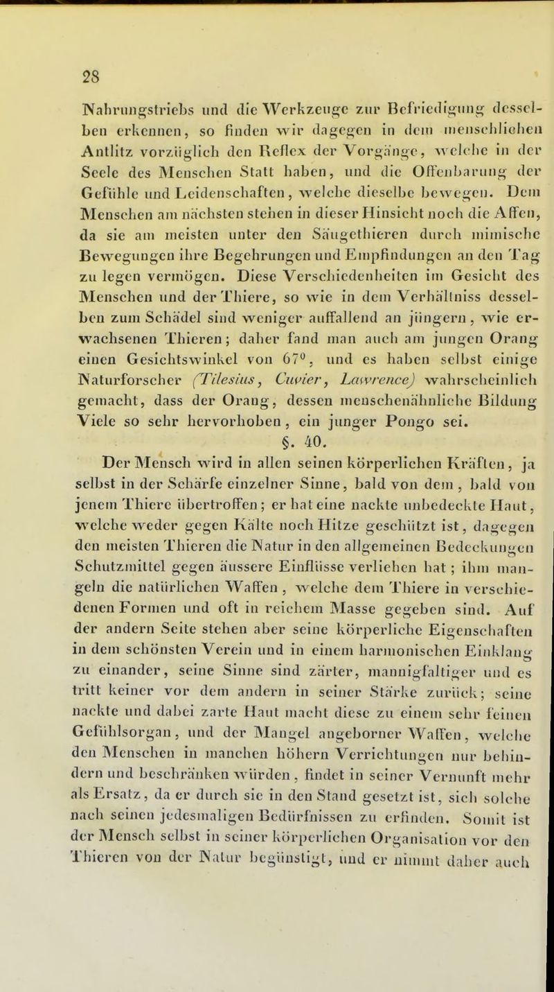 Nahmin^stricbs und die Wcrkzcue^c zur Bcfritdi^niij; dessel- ben erkennen, so finden wir dcigcj^^en in dem nienscliliohea Antlitz vorzüglich den Reflex der Vorgänge, Avelolic in der Seele des Menschen Statt haben, und die Ofi'enbarung der Gefühle und Leidenschaften , welche dieselbe bewegen. Dem Menschen am nächsten steiien in dieser Hinsicht noch die Affen, da sie am meisten unter den Säugethieren durch mimische Bewegungen ihre Begehrungen und Empfindungeji an den Tag zu legen vermögen. Diese Verscliiedenheiten im Gesicht des Menschen und derThiere, so wie in dem Verhällniss dessel- ben zum Schädel sind weniger auffallend an Jüngern, wie er- wachsenen Thieren; daher fand man auch am jungen Orang einen Gesichtswinkel von 67'^. und es haben selbst einige Naturforscher (Tilesius, Ciuner, Lawrence) wahrscheinlich gemacht, dass der Orang, dessen menschenähnliche Bildung Viele so sehr hervorhoben, ein junger Pongo sei. §. 40. Der Mensch wird in allen seinen körperlichen Kräften, ja selbst in der Schärfe einzelner Sinne, bald von dem , bald von jenem Thicre übertroffen; er hat eine nackte unbedeckte Haut, welche weder gegen Kälte noch Hitze geschützt ist, dagegen den meisten Thieren die INatur in den allgemeinen Bedeckuneii Schulzmittel gegen äussere Einflüsse verliehen hat; ihm uian- geln die natürlichen Waffen , welche dem Thiere in verschie- denen Formen imd oft in reichem Masse gegeben sind. Auf der andern Seite stehen aber seine körperliche Eigenschaften in dem schönsten Verein und in einem harmonischen Einklauir 2u einander, seine Sinne sind zärter, mannigfaltiger und es tritt keiner vor dem andern in seiner Stärke zurück; seine nackte und dabei zarte Haut macht diese zu einem sehr feinen Gefühlsorgan, und der Mangel angeborner Waffen, welche den Menschen in manchen höhern Verrichtungen nur behin- dern und beschränken Avürden , findet in seiner Vernunft mehr als Ersatz, da er durch sie in den Stand gesetzt ist, sich solche nach seinen jedesmaligen Bedürfnissen zu erfinden. Somit ist der Mensch selbst in seiner körperlichen Organisation vor den Thieren von der JNalur begünstigt, und er nimmt daher auch