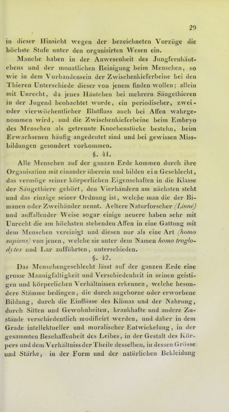 in dieser Hinsicht wegen der bczeiclinetcn Vorzüge die höchste Stufe unter den organisirlen Wesen ein. Manche haben in der Anwesenlieit des Jungfernhäut- chens und der monatlichen Reinigung beim Menschen, so wie in dem Vorhandensein der Zwischenkieferbeine bei den Tliieren Unterschiede dieser von jenem finden wollen; allein mit Unrecht, da jenes Hautchen bei mehrern Saugclhiereu in der Jugend beobachtet wurde, ein periodischer, zwei- oder vierwöcJjentlicher Blutfluss auch bei Affen wahrge- nommen wird, und die Zwischenkieferbeine beim Embryo des Menschen als getrennte Knochensliicke bestehn, beim Erwachsenen häufig angedeutet sind und bei gewissen Miss- bildungen gesondert vorkommen, §. 41. Alle Menschen auf der ganzen Erde kommen durch ihre Organisation mit einander überein und bilden ein Geschlecht, das vermöge seiner körperlichen Eigenschaften in die Klasse der Säugethiere gehört, den Vierhändern am nächsten steht und das einzige seiner Ordnung ist, welche man die der Bi- niancn oder Zweihänder nennt. Aeltere Naturforscher (Linne) und auffallender Weise sogar einige neuere haben sehr mit Unrecht die am höchsten stehenden Affen in eine Gattung mit dem INlenschen vereinigt und diesen nur als eine Art (homo sapiens) von jenen , welche sie unter dem Namen homo troglo' (I) tes und Lar auffiihrten , unterschieden. §. 42. Das INIenschengeschlecht lässt auf der ganzen Erde eine grosse IMannigfalligkeit und Verschiedenheit in seinen geisti- gen und körperlichen Verhältnissen erkennen, welche beson- dere Stämme bedingen , die durch angeborne oder erworbene Bildung, durch die Einflüsse des Klimas und der Nahrung, durch Sitten und Gewohnheiten, krankhafte und andere Zu- stände verschiedentlich modificirt werden, und daher in dem Grade intellektueller und moralischer Entwickelung, in der gesammten Beschaffenheit des Leibes, in der Gestalt des Kör- pers und dem Verhältniss der Theile desselben, in dessen Grösse und Stärke, in der Form und der natürlichen Bekleidung