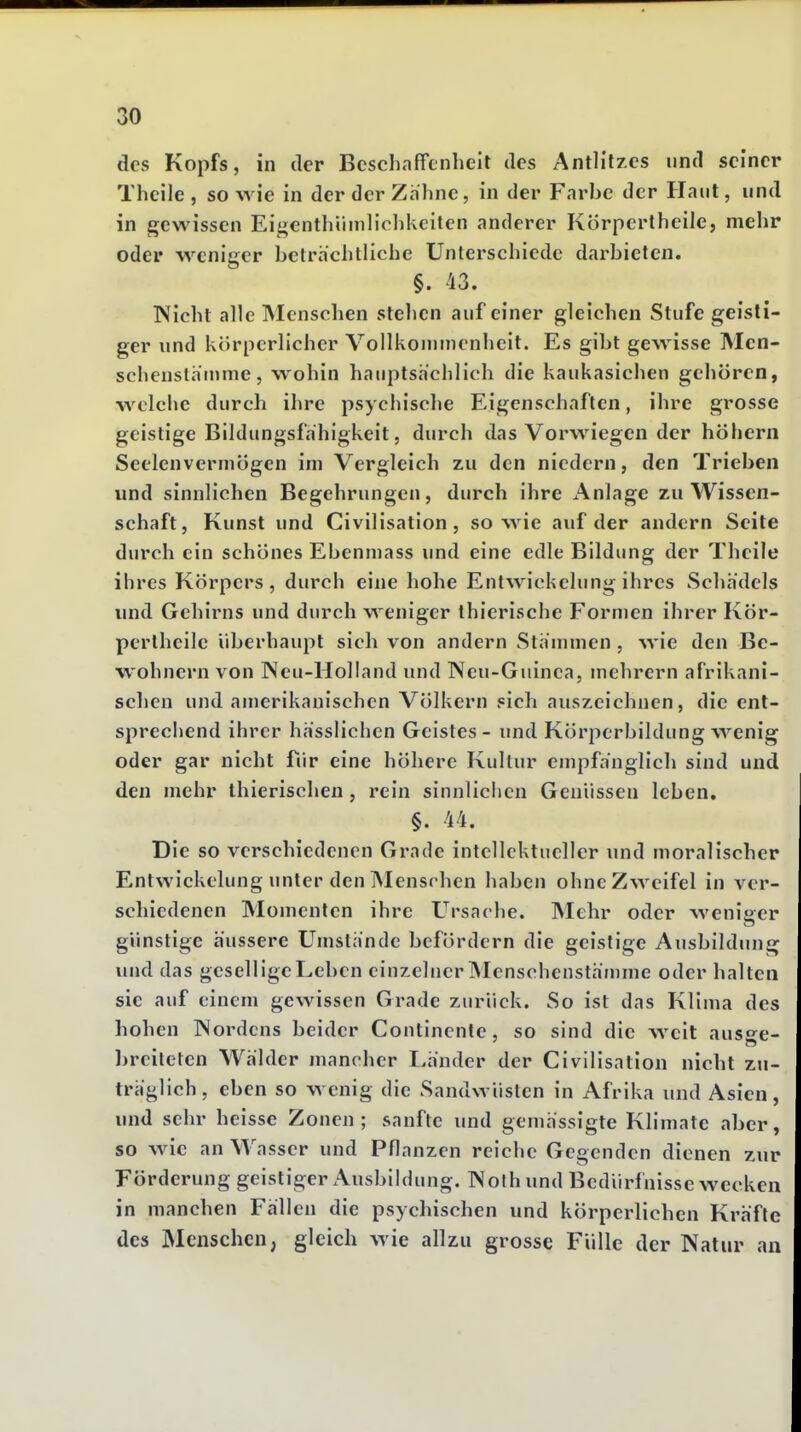 des Kopfs, in der Beschaffenheit des Antlitzes nnd seiner Thcile , so wie in der der Zahne, in der Farbe der Haut, und in gewissen Eigenthiimlichkciten anderer Körpertheile, mehr oder weniger beträchtliche Unterschiede darbieten. §. 43. Nicht alle Menschen stehen auf einer gleichen Stufe geisti- ger und körperlicher Vollkoninienheit. Es gibt gewisse Mcn- schenstäninie, wohin hauptsachlich die kaukasichen gehören, welche durch ihre psychische Eigenschaften, ihre grosse geistige Bildungsfähigkeit, durch das Vorwiegen der höhern Seelenverniögen im Vergleich zu den niedern, den Trieben und sinnlichen Begehrungen, durch ihre Anlage zu Wissen- schaft, Kunst und Civilisation, sowie auf der andern Seite durch ein schönes Ebenmass und eine edle Bildimg der Theile ihres Körpers, durch eine hohe Entwickelung ihres Schädels imd Gehirns und durch weniger ihierische Formen ihrer Kör- pertheile überhaupt sich von andern Stämmen , wie den Be- wohnern von INeu-Holiand und Neu-Guinea, mehrern afrikani- schen und amerikanischen Völkern sich auszeichnen, die ent- sprechend ihrer hässlichen Geistes - und Körperbildung wenig oder gar nicht fiir eine höhere Kultur empfänglich sind und den mehr thierischexi, rein sinnlichen Genüssen leben, §. 44. Die so verschiedenen Grade intcllcktncllcr und moralischer Entwickelung unter den INIensrhen haben ohne Zweifel in ver- schiedenen Momenten ihre Ursache. INIehr oder weniger günstige äussere Umstände befördern die geistige Ausbildung und das gesell ige Leben einzelner Menschenstänime oder halten sie auf einem gewissen Grade zurück. So ist das Klima des hohen IVordcns beider Contincnte, so sind die weit auso^e- breiteten Wälder mancher Länder der Civilisation nicht zu- träglich, eben so wenig die Sandwüsten in Afrika und Asien, und sehr heisse Zonen; sanfte und gemässigte Klimate aber, so wie an Wasser und Pflanzen reiche Gegenden dienen zur Förderung geistiger Ausbildung. NoJh und Bedürfnisse wecken in manchen Fällen die psychischen und körperlichen Kräfte des Menschen, gleich wie allzu grosse Fülle der Natur an