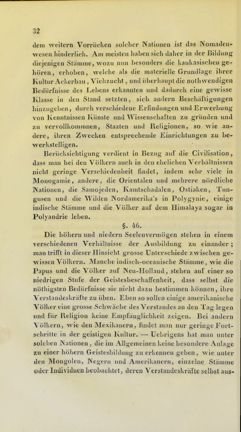 dem weitern Vorrücken solcher Nationen ist das Nomaden- wesen liinderlicJu Am meisten liaben sich daher in der Bildung diejenigen Sliimme, wozu nun besonders die kaukasischen ge- hören, erhoben, welche als die materielle Grundlage ihrer Kultur Ackerbau , Viehzucht, und überhaupt die nolh wendigen Bedürfnisse des Lebens erkannten und dadurch eine gewisse Klasse in den Stand setzten, sich andern Beschäftigungen hinzugeben , durch verschiedene Erfindungen und Erwerbung von Kenntnissen Künste und Wissenschaften zu gründen und zu vervollkommnen, Staaten und Religionen, so wie an- dere, ihren Zwecken entsprechende Einrichtungen zu be- werkstelligen. Berücksichtigung verdient in Bezug auf die Civilisation, dass man bei den Völkern auch in den ehelichen Verhältnissen nicht geringe Verschiedenheit findet, indem sehr viele in Monogamie, andere, die Orientalen und mehrere nördliche Nationen, die Samojedcn, Kamtschadalen, Ostiaken, Tun- gusen und die Wilden Nordamerika's in Polygynie, einige indische Stämme und die Völker auf dem Himalaya sogar in Polyandrie leben. §. 46. Die höhern und niedern Seelenvermögen stehen in einem verschiedenen Verhältnisse der Ausbildung zu einander ; man trifft in dieser Hinsicht grosse Unterschiede zwischen ge- wissen Völkern. Manche indisch-oceanische Stämme, wie die Papus und die Völker auf Neu-Holland, stehen auf einer so niedrigen Stufe der Geistesbeschaffenheit, dass selbst die nöthigsten Bedürfnisse sie nicht dazu bestimmen können, ihre Verstandeskräfte zu üben. Eben so sollen einige amerikanische Völker eine grosse Schwäche des Verstandes an den Tag legen und für Religion keine Empfänglichkeit zeigen. Bei andern Völkern, wie den INIexikanern, findet man nur geringe Fort- schritte in der geistigen Kultur. — üebrigens hat man unter solchen Nationen, die im Allgemeinen k eine besondere Anlage zu einer höhern Geistesbildung zu erkennen geben, wie unter den Mongolen, Negern und Amerikanern, einzelne Stämme oder Individuen beobachtet, deren Verstandeskräfte selbst aus-