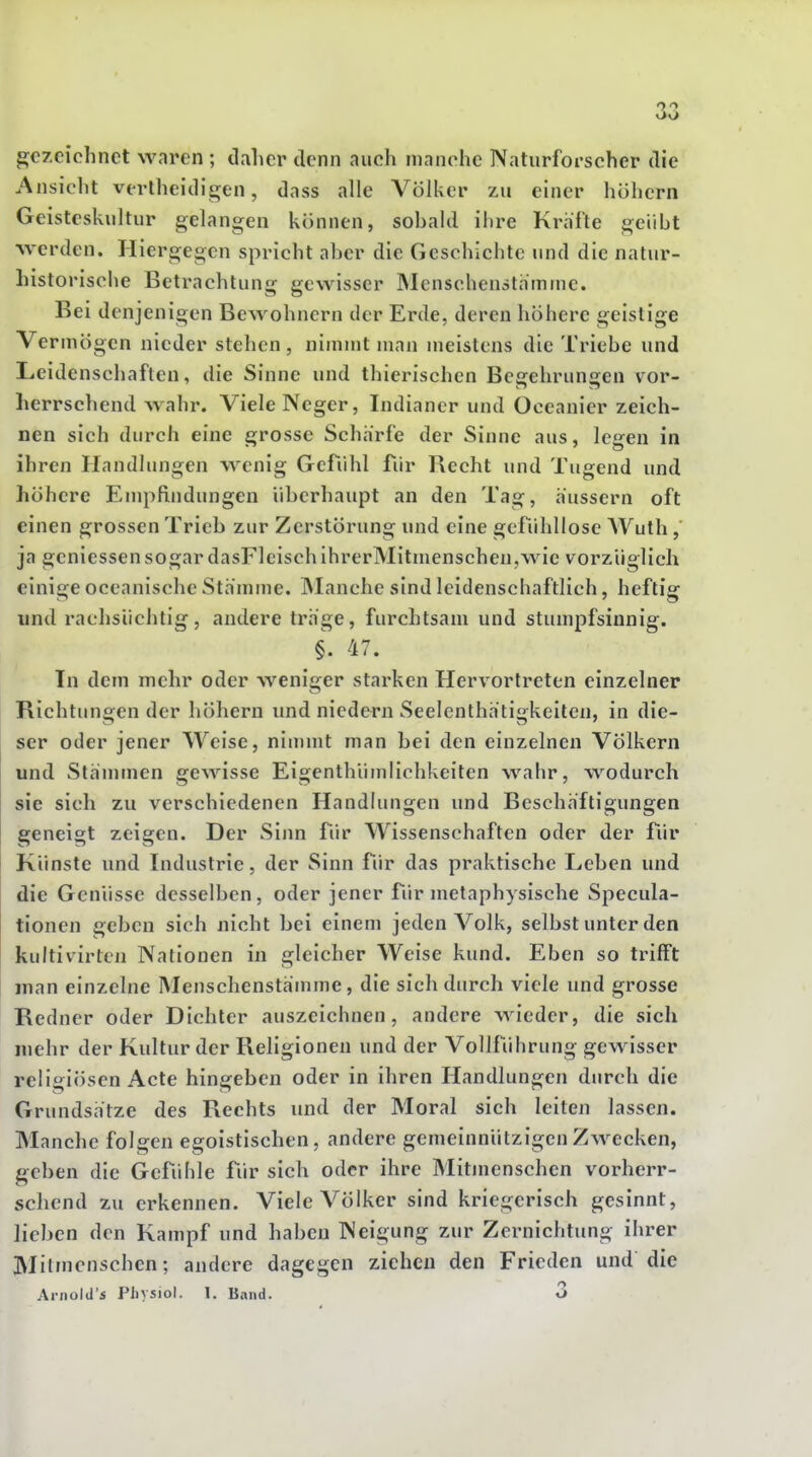gezeichnet waren ; daher denn auch manche Naturforscher die i\nsicht vovlheidigen, dass alle Völker zu einer höhern Geisteskultur gelangen können, sobald ihre Kräfte geübt werden. Hiergegen spricht aber die Geschichte und die natur- Listorische Betrachtung gewisser Menschenstnmme. Bei denjenigen Bewohnern der Erde, deren höhere geistige Vermögen nieder stehen, nimmt man meistens die Triebe und Leidenschaften, die Sinne und thierischen Begehrungen vor- herrschend wahr. Viele Neger, Indianer und Oceanier zeich- nen sich durch eine grosse Schärfe der Sinne aus, legen in ihren Handlungen wenig Gefühl für Recht und Tugend und höhere Empfindungen überhaupt an den Tag, äussern oft einen grossen Trieb zur Zerstörung und eine gefühllose AVuth, ja geniessen sogar dasFlcisch ihrerMituienschen,wie vorzüglich einige occanische Stämme, blanche sind leidenscbaftlich, heftig und rachsüchtig, andere träge, furchtsam und stumpfsinnig. §. 47. Tu dem mehr oder weniger starken Hervortreten einzelner Richtungen der höhern imd niedern Seelenthätigkeiten, in die- ser oder jener Weise, ninnnt man bei den einzelnen Völkern und Stämmen gewisse Eigenthümlichkeitcn wahr, wodurch sie sich zu verschiedenen Handlungen und Beschäftigungen geneigt zeigen. Der Sinn fiir Wissenschaften oder der für Künste und Industrie, der Sinn für das praktische Leben und die Genüsse desselben, oder jener für metaphysische Specula- tionen geben sich nicht bei einem jeden Volk, selbst unter den kultivirten Nationen in gleicher Weise kund. Eben so trifft man einzelne Menschenstämme, die sich durch viele und grosse Redner oder Dichter auszeichnen, andere wieder, die sich mehr der Kultur der Religionen und der Vollführung gewisser religiösen Acte hingeben oder in ihren Handlungen durch die Grundsätze des Rechts und der Moral sich leiten lassen. Manche folgen egoistischen, andere gemeinnützigen Zwecken, geben die Gefühle für sich oder ihre Mitmenschen vorherr- schend zu erkennen. Viele Völker sind kriegerisch gesinnt, lieben den Kampf und haben Neigung zur Zernichtung ihrer Mitmenschen; andere dagegen ziehen den Frieden und die Aniold's Pliysiol. 1. Band. O