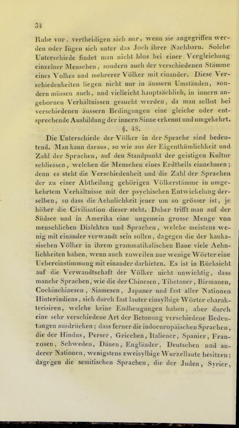Iluhc vor. verlheidigen sicli mir, wenn sie angespüffen wer- den oder fügen sicli unter das Jocli ihrer IVaclibarn. Solche Unlerscliiede findet man nicht blos bei einer Vergleichung einzelner Menschen , sondern auch der verschiedenen Stamme eines Volkes und mehrerer Völker mit einander. Diese Ver- schiedenheiten liegen nicht nur in äussern Umstanden, son- dern müssen auch, und vielleicht hauptsächlich, in innern an- geborncn Verhcältnissen gesucht werden, da man selbst bei verschiedenen äussern Bedingungen eine gleiche oder ent- sprechende Ausbildung der innern Sinne erkennt und umgekehrt. §. 48. Die Unterschiede der Völker in der Sprache sind bedeu- tend. ]Man kann daraus, so wie aus der Eigenthümlichkcit und Zahl der Sprachen, auf den Standpunkt der geistigen Kultur schliessen , welchen die Menschen eines Erdtheils einnehmen ; denn es steht die Verschiedenheit und die Zahl der Sprachen der zu einer Abtheilung gehörigen Völkerstämme in umge- kehrtem Verhältnisse mit der psychischen Entwickelung der- selben, sodass die Aehnlichkeit jener um so grösser ist, je höher die Civilisation dieser steht. Daher trifft man auf der Südsee und in Amerika eine ungemein grosse Menge von menschlichen Dialekten und Sprachen, welche meistens we- nig mit einander verwandt sein sollen, dagegen die der kauka- sischen Völker in ihrem grammatikalischen Baue viele Aehn- lichkeiten haben, wenn auch zuweilen nur wenige Wörter eine Uebereinstimmung mit einander darbieten. Es ist in Rücksicht auf die Verwandtschaft der Völker nicht unwichtig, dass manche Sprachen, wie die der Chinesen , Tibetaner, Birmanen, Cochinchinescn , Siamesen, Japaner und fast aller IS'ationen Hinterindiens, sich durch fast lauter einsylbige Wörter charak- terisiren, welche keine Endbeugungen haben, aber durch eine sehr verschiedene Art der Betonung verschiedene Bedeu- tungen ausdrücken ; dass ferner die indoeuropäischen Sprachen, die der Hindus, Perser, Griechen, Italiener, Spanier, Fran- zosen, Schweden, Dänen, Engländer, Deutschen und an- derer Nationen, wenigstens zweisylbigeWurzellaute besitzen; dagegen die semitischen Sprachen, die der Juden, Syrier,