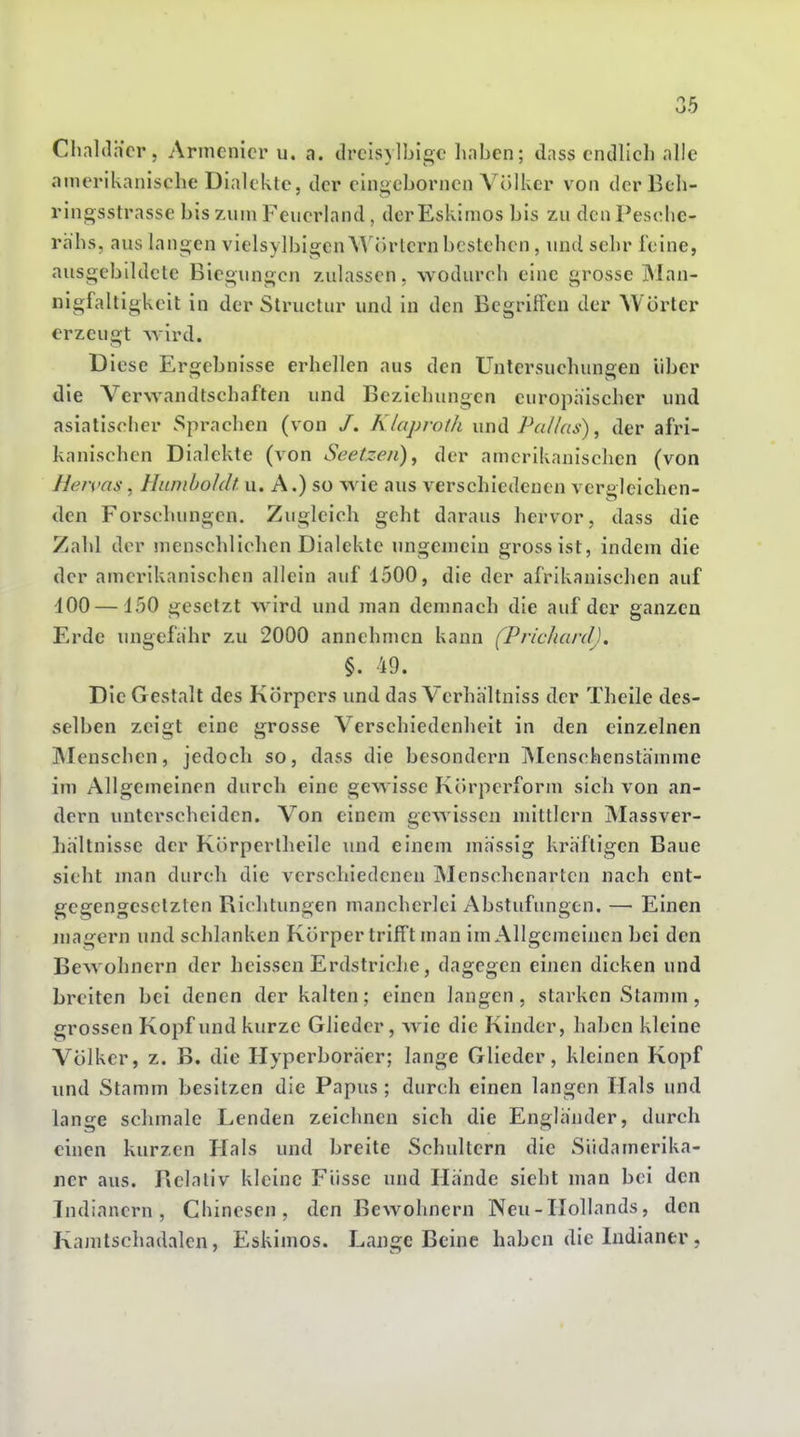 ChalJh'cr, Armenier u. a. drcisylbigc haben; dass endlich alle amerikanische Dialekte, der eingebornen Völker von der Bch- ringsstrasse bis zum Feuerland, der Eskimos bis zu den Pesohc- rhhs, aus langen vielsylbigenWörtern bestehen, und sehr feine, ausgebildete Biegungen zulassen, wodurch eine grosse Man- nigfaltigkeit in der Structur und in den Begriffen der Wörter erzeugt wird. Diese Ergebnisse erhellen aus den Untersuchungen über die Verwandtschaften und Beziehungen europäischer und asiatischer Sprachen (von /. Klaprotk wwiS. Pallas) ^ der afri- kanischen Dialekte (von Seetzen)^ der amerikanischen (von Hervas, Hunihohlt. u. A.) so wie aus verschiedenen vergleichen- den Forschungen. Zugleich geht daraus hervor, dass die Zahl der menschlichen Dialekte ungemein gross ist, indem die der amerikanischen allein auf 1500, die der afrikanischen auf dOO—150 gesetzt wird und man demnach die auf der ganzen Erde ungefähr zu 2000 annehmen kann (Prichard). §. 49. Die Gestalt des Körpers und das Vcrhältniss der Theile des- selben zeigt eine grosse Verschiedenheit in den einzelnen Menschen, jedoch so, dass die besondern INIenschenstämme im Allgemeinen durch eine gewisse Körperform sich von an- dern unterscheiden. Von einem gewissen mittlem Massver- hältnisse der Körper theile und einem massig kräftigen Baue sieht man durch die verschiedenen Menschenarten nach ent- gegengesetzten Bichtungen mancherlei Abstufungen. — Einen magern und schlanken Körper trifft man im Allgemeinen bei den Bewohnern der heissen Erdstriche, dagegen einen dicken und breiten bei denen der kalten; einen langen, starken Stamm, grossen Kopf und kurze Glieder, wie die Kinder, haben kleine Völker, z. B. die Hyperboräer; lange Glieder, kleinen Kopf und Stamm besitzen die Papus ; durch einen langen Hals und lange schmale Lenden zeichnen sich die Engländer, durch einen kurzen Hals und breite Schultern die Siidamerika- jier aus. Relativ kleine Füsse und Hände sieht man bei den Indianern, Chinesen, den Bewohnern Neu-Hollands, den Kamtschadalen, Eskimos. Lange Beine haben die Lidiantr,
