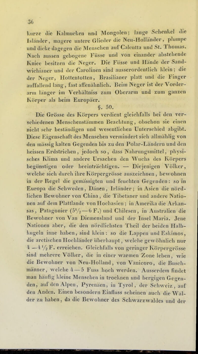 kurze die Kalmücken und Mongolen; lange Schenkel die Isländer, magere untere Glieder die Neu-Hollandcr, plumpe und dicke dagegen die Menschen auf Calcutta und St. Thomas. Wach aussen gebogene Flisse und von einander abstehende Kniee besitzen die Neger. Die Fiisse und Hände der Sand- wichianer und der Carolinen sind ausserordentlich klein; die der Weger, Hottentotten, Brasilianer platt und die Finger auffallend lang, fast affenhhnlich. Beim TSeger ist der Vorder- arm langer im Verhhltniss zum Oberarm und zum ganzen Körper als beim Europaer. §. 50. Die Grösse des Körpers verdient gleichfalls bei den ver- schiedenen Menschenstämmen Beachtung, obschon sie einen nicht sehr bestandigen und wesentlichen Unterschied abgibt. Diese Eigenschaft des Menschen vermindert sich allmählig von den massig kalten Gegenden bis zu den Polar-Lh'ndcrn und den heissen Erdstrichen , jedoch so , dass Nahrungsmittel, physi- sches Klima und andere Ursachen den Wuchs des Körpers begünstigen oder beeinträchtigen. — Diejenigen Völker, welche sich durch ihre Körpergrösse auszeichnen , bewohnen in der Regel die gemässigten und feuchten Gegenden: so in Europa die Schweden , Dänen , Irländer ; in Asien die nörd- lichen Bewohner von China, die Tibetaner und andere Natio- nen auf dem Plaltlande von Hochasien ; in Amerika die x-Vrkan- sas , Patagonier (b^/o — 6 F.) und Chilesen , in Australien die Bewohner von Van Diemensland und der Insel Maria. Jene Nationen aber, die den nördlichsten Theil der beiden Halb- kugeln inne haben, sind klein: so die Lappen und Eskimos, die arctischenHochländer überhaupt, welche gewöhnlich nur 4—4 % F. erreichen. Gleichfalls von geringer Körpergrösse sind mehrere Völker, die in einer warmen Zone leben, wie die Bewohner von Neu-Holland, von Vanicoro, die Busch- männer, ^yelche 4 — 5 Fuss hoch werden. Ausserdem findet man häufig kleine Menschen in trocknen und bergigen Gegen- den, auf den Alpen, Pyrenäen, in Tyrol, der Schweiz, auf den Anden. Einen besondern Einfluss scheinen auch die Wäl- der zu haben, da die Bewohner des Schwarzwaldes und der