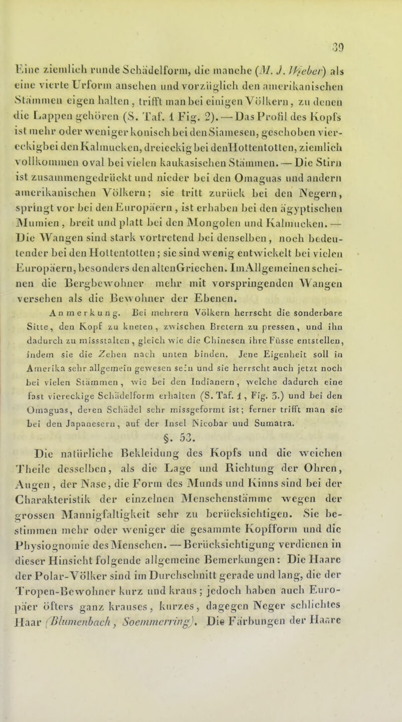 F/me zicinlich runde Schädclfonn, die inanclie (/)/. J. ]k>chcf) als eine vierte Urform ansehen und vorzüglich den amerikanischen Slammca eigen lialtcn , trifft man bei einigen Völkern, zu denen die Lappen gehören (S. Taf. 1 Fig. 2). —Das Profil des Kopfs ist mehr oder weniger konisch bei den Siamesen, geschoben vicr- eckigbei den Kalmücken, dreieckig bei denllottentotten, ziemlich vollkommen oval bei vielen kaukasischen Stammen. — Die Stirn ist zusammengedrückt und nieder bei den Oinaguas und andern amerikanischen Völkern; sie tritt zurück bei den Negern, springt vor bei den Europaern , ist erhaben bei den ägyptischen IMumien , breit und platt bei den IMongolen und Kaimucken. — Die Wangen sind stark vortretend bei denselben, noch bcdeu- lendcr bei den Hottentotten; sie sind wenig entwickelt bei vielen Europäern,besonders den altenGriechen. IniAllgcmcinen schei- nen die Bergbewohner mehr mit vorspringenden Wangen versehen als die Bewohner der Ebenen. Anmerkung. Bei mehrem Völkern herrscht die sonderbare Sitte, den Kopf zu kneten, zwischen Bretern zupressen, und ihn dadurch zu missstaltcn , gleich wie die Chinesen ihre Füsse entstellen, indem sie die Zehen nach unten binden. Jene Eigenheit soll in Amerika sehr allgemein gewesen sein und sie herrscht auch jetzt noch hei vielen Stämmen, wie bei den Indianern, welche dadurch eine last viereckige Schiidelforra erhalten (S.Taf. 1, Fig. 3.) und bei den Omaguas, deren Schädel sehr missgeformt ist; ferner trifft man sie bei den Japanesern, auf der Insel Nicobar und Sumatra. §. 53. Die natürliche Bekleidung des Kopfs und die weichen Theile desselben, als die Lage und Richtung der Ohren, Auf^en , der Nase, die Form des Munds und Kinns sind bei der Charakteristik der einzelnen Mcnschenstämme wegen der grossen Mannigfaltigkeit sehr zu berücksichtigen. Sie be- stimmen mehr oder w eniger die gesammte Kopfform und die Physiognomie des ]Menschen. —Berücksichtigung verdienen in dieser Hinsicht folgende allgemeine Bemerkungen: Die Haare der Polar-VÖlker sind im Durchschnitt gerade und lang, die der Tropen-Bewohner kurz und kraus ; jedoch haben auch Euro- päer öfters ganz krauses, kurzes, dagegen Neger schlichtes llnAV [ Bliuncnbacli, Soeminciring). Die Färbungen der Haare