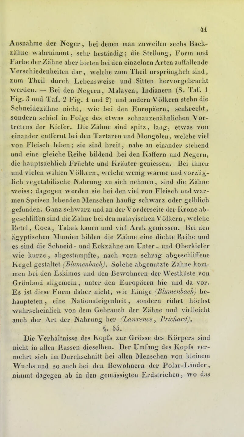 Ausnahme der Neger, bei denen man zuweilen seclis Back- zähne wahrnimmt, sehr bestandig; die Stelhing, Form und Farbe der Zahne aber bieten bei den einzehien x\rten auliallende Verschiedenheiten dar, welche zum Theil ursprlingHch sind, zum Theil durch Lebensweise und Sitten hervorgebracht werden. — Bei den Negern, Malayen, Indianern (S. Taf. 1 Fig. 3 und Taf. 2 Fig. 1 und 2) und andern Völkern stchn die Schneidezahne nicht, wie bei den Europäern, senkrecht, sondern schief in Folge des etwas schnauzenähnlichen Vor- tretens der Kiefer. Die Zähne sind spitz, lang, etwas von einander entfernt bei den Tartaren und Mongolen, welche viel von Fleisch leben; sie sind breit, nahe an einander stehend und eine gleiche Reihe bildend bei den Kaffern und Negern, die hauptsächlich Früchte und Kräuter geniessen. Bei ihnen und vielen wihlen Völkern, welche wenig warme und vorzüg- lich vegetabilische Nahrung zu sich nehmen, sind die Zähne w^eiss; dagegen werden sie bei den viel von Fleisch und war- men Speisen lebenden jMenschen häufig schwarz oder gelblich gefunden. Ganz schwarz und an der Vorderseile der Krone ab- geschliffen sind die Zähne bei den malayischen Völkern, welche Betel, Coca, Tabak kauen und viel Arak geniessen. Bei den ägyptischen INIunnen bilden die Zähne eine dichte Reihe und es sind die Schneid - und Eckzähne am Unter- und Oberkiefer wie kurze, abgestumpfte, nach vorn schräg abgeschliffene Kegel gestaltet (Blumenbach). Solche abgenutzte Zähne kom- men bei den Eskimos und den Bewohnern der Westküste von Grönland allgemein, unter den Europäern hie und da vor. Es ist diese Form daher nicht, wie Einige (Blumenhach) be- haupteten , eine Nationaleigenheit, sondern rührt höchst wahrscheinlich von dem Gebrauch der Zähne und vielleicht auch der Art der Nahrung her (Lawrence, Pric/iard), §. 55. Die Verhältnisse des Kopfs zur Grösse des Körpers sind nicht in allen Rassen dieselben. Der Umfang des Kopfs ver- mehrt sich im Durchschnitt bei allen Menschen von kleinem Wuchs und so auch bei den Bewohnern der Polar-Länder, nimmt dagegen ab in dcu gemässigten Erdstrichen, wo das