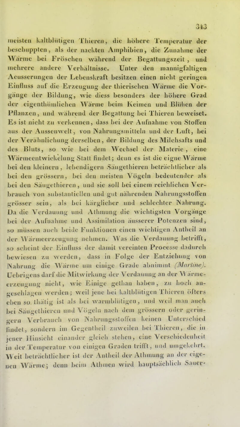 meisten kaltbliilii>cii Thiercii, die höhere Teinperaliir der beschupplen, als der nackteu Amphibien, die Zunahme der Warme bei Fröschen während der Bei^allungszeit , und mehrere andere Verhältnisse. Unter den mannigfaltigen Acusserungen der Lebenskraft besitzen einen nicht geringen Einfluss auf die Erzeugung der thierischen Wärme die Vor- gänge der Bildung, wie diess besonders der höhere Grad der cigenthümlichen Wärme beim Keimen und Blühen der Pflanzen, und während der Begattung bei Thieren beweiset. Es ist nicht zu verkennen, dass bei der Aufnahme von StoFFen aus der Ausscnwelt, von ISahrungsinilteln und der Luft, bei der Verähnlichung derselben , der Bildung des Milchsafts und des Bluts, so wie bei dem Wechsel der Materie , eine Wärincentwickclung Statt findet; denn es ist die eigne Wärme bei den kleinern, lebendigem .Säugelhieren bcträchlhchcr als bei den grössern, bei den meisten Vögeln bedeutender als bei den Säugelhieren , und sie soll bei eincnj reichlichen Ver- brauch von subslanticllen und gut nährenden ISalirungsstoITen grösser sein, als bei kärglicher und schlechter TS'ahrung. Da die Verdauung und Alhnuing die wichtigsten Vorgänge bei der Aufnahme und Assimilation äusserer Potenzen sind, so müssen auch beide Fiuiklionen einen wichtigen Anthcil an der \Värmecrzcugung nehmen. Was die Verdauung betrifft, so scheint der Einfluss der dauüt vereinten Processc dadurch bewiesen zu werden, dass in Folge der Entziehung von Wahrung die Wärme um einige Grade abnimmt (Marline). üebrigens darf die Mitwirkung der Verdauung an der W ärnic- erzeugung nicht, wie Einige gellian haben, zu hoch an- geschlagen werden; weil jene bei kaltblütigen Thieren öfters eben so Ihälig ist als hei warmbliiligcn , und weil m.ui auch bei Säugelhieren und Vögein nach tlem grössern oder g< rin- gern A'erhrauch von IMahrnngsslofttn keinen Uulcrschied findet, sondern im Gcgenlheil zuweilen hei Thieren, die in jener Hinsicht einander gleich stehen, eine Verschiedenheit in der Temperatur von einigen Graden trifft, und umgekehrt. Weit belräehllicher ist der Anlheil der Alhnnmg an der eige- nen Wärme; denn beim Athmcn wird hauptsächlich Sauer-
