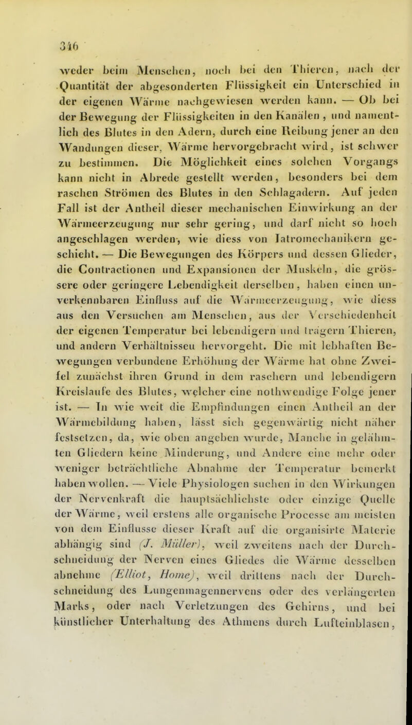 weder beim Menschen, noch bei den Thieren, n.ich der Quantität der abgesonderten Flüssigkeit ein Unterschied in der eigenen Wärme nachgewiesen werden kann. — Ob bei der Bewegung der Flüssigkeiten in den Kanälen , und nament- lich des Blutes in den Adern, durch eine Reibung jener an den Wandimgen dieser, Wärme hervorgebracht wird, ist schwer zu bestinnnen. Die Möglichkeit eines solchen Vorgangs kann nicht in Abrede gestellt werden, besonders bei dem raschen Strömen des Blutes in den Schlagadern. Auf jeden Fall ist der Antheil dieser mechanischen Einwirkung an der Wärmeerzeugung nur sehr gering, und darf nicht so hoch angeschlagen werden, wie diess von latromechanikcrn ge- schieht. — Die Bewegungen des Körpers und dessen Glieder, die Contraclionen und Expansionen der jMuskeln, die grös- sere oder geringere Lebendigkeil derselben, haben einen un- verkennbaren Einfliiss auf die Wärmeerzeugung, wie diess aus den Versuchen am Menschen, aus der Wrschicdenheil der eigenen Temperatur bei lebendigem und Irägcrn Thieren, und andern Verhältnissen hervorgeht. Die mit lebhaften Be- wegungen verbundene Erhöhung der Wärme hat ohne Zwei- fel zunächst ihren Grund in dem raschem und lebendigem Kreislaufe des Blutes, welcher eine nolhwendigc F'olge jeuer ist. — Tn wie weit die Empfindungen einen Anlhcil an der WärmcbildiMig hnl)cn, lässt sich gegenwärtig nicht näher festsetzen, da, wie oben angeben wurde, Manche in gelähm- ten Gliedern keine Minderung, und Andere eine mehr oder weniger belrächlliche Abnahme der Temperatur bcmcrKl haben wollen. —Viele Physiologen suchen in den Wirkungen der Wervenkraft die hauptsächlichste oder einzige Quelle der Wärme, weil erstens alle organische Processe am meisten von dem Einflüsse dieser Kraft auf die organisirte Materie abhängig sind ('/. Müller), weil zweitens nach der Durch- schneidung der Nerven eines Gliedes die Wärme desselben abnehme (Elliot, Home) ^ weil drittens nach der Durch- schneidung des Lungeninagennervens oder des verlängerten Marks, oder nach Verletzungen des Gehirns, und bei Künstlicher Unterhaltung des Athmens durch Lufteinblascn,