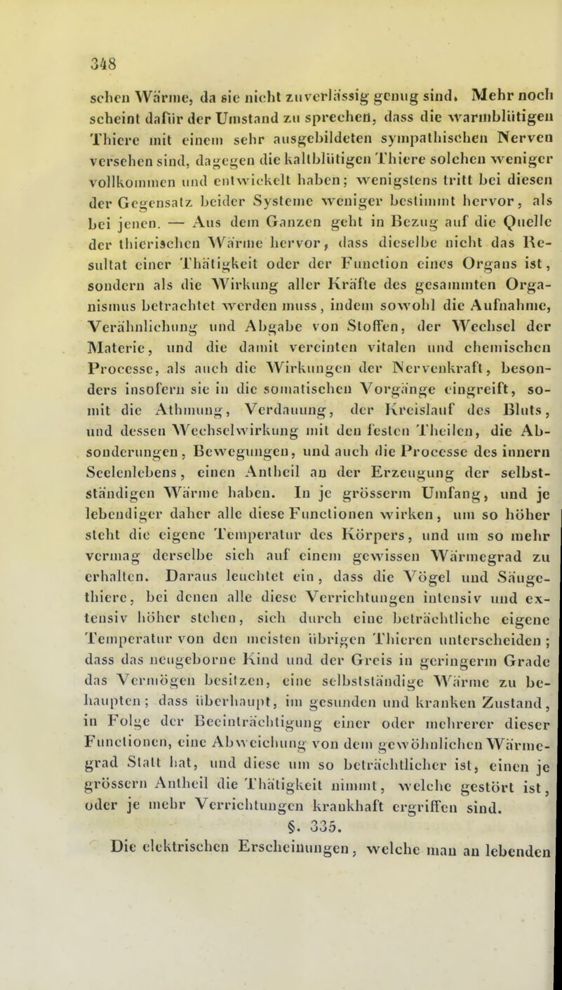 sehen Wanne, da sie nicht zuverlässig genug sind» Mehr noch scheint dafiir der Umstand zu sprechen, dass die Avarmbliitigen Thiere mit einen) sehr ausgebildeten sympathischen Nerven versehen sind, da{i;cgen die kallbliitigen Thiere solchen weniger vollkoinnicn und entwickelt haben; wenigstens tritt bei diesen der Gegensatz beider Systeme weniger bestimmt hervor, als bei jenen. — Aus dem Ganzen geht in Bezug auf die Quelle der thicrisclicn AVarme hervor, dass dieselbe nicht das Re- sultat einer Thatigkeit oder der Function eines Organs ist, sondern als die Wirkung aller Kräfte des gesannnten Orga- nismus betrachtet werden muss, indem sowohl die Aufnahme, Verähnlichung und Abgabe von Stoffen, der Wechsel der Materie, und die damit vereinten vitalen und chejuischen Processc, als auch die Wirkungen der INervenkraft, beson- ders insofern sie in die somatischen Vorgänge eingreift, so- mit die Athmung, Verdauung, der Kreislauf des Bluts, und dessen Wechselwirkung mit den festen Thcilen, die Ab- sonderungen . Bewegungen, und auch die Processc des innern Seelenlebens, einen Antheil an der Erzeugung der selbst- ständigen Wärme haben. In je grosserm Umfang, und je lebendiger daher alle diese Functionen wirken, um so höher steht die eigene Temperatur des Körpers, und um so mehr vermag derselbe sich auf einem gewissen Wärmegrad zu erhalten. Daraus leuchtet ein , dass die Vögel und Sänge- thiere, bei denen alle diese Verrichtungen intensiv und ex- tensiv höher stehen, sich durch eine belrächtliche eigene Temperatur von den meisten übrigen Thieren unterscheiden ; dass das neugeborne Kind und der Greis in gcringerm Grade das Vermögen besitzen, eine selbstständige Wärme zu be- haupten; dass überhaupt, im gesunden und kranken Zustand, in Fol^e der Beeinträchtigung einer oder mehrerer dieser Functionen, eine Abweichung von dem gewöhnlichen Wärme- grad Statt iiat, und diese um so beträchtlicher ist, einen je grössern Antheil die Thätigkeit nimmt, welche gestört ist, oder je mehr Verrichtungen krankhaft ergriffen sind. §. 335. Die elektrischen Erscheinungen, welche man au lebenden