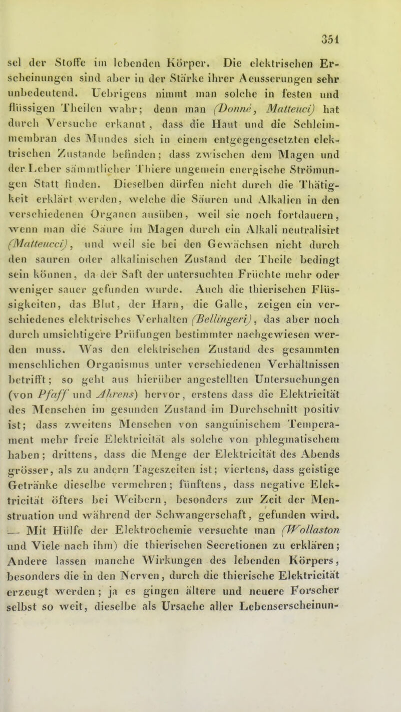 sei der Stoffe im lebenden Körper. Die elektrischen Er- scheinungen sind aber in der Stärke ihrer Aeusserungcn sehr iinbedeulcnd. Uebrigens nimmt man solche in festen und fliissigen Theilen wahr; denn man (Donnr., Matteuci) hat durch Versuche erkannt , dass die Haut und die Schleiin- membran des Mundes sich in einem entgegengesetzten elek- trischen Zustande befinden; dass z\yischen dem Magen imd der Leber sammllicher Thiere ungemein energische Strömun- gen Statt finden. Dieselben dürfen nicht durch die Thhtig- keit erklart werden, welche die Sauren und Alkalien in den verschiedenen Organen ausüben, weil sie noch fortdauern, wenn man die Säure im Magen durch ein Alkali neutralisirt (Matteucci), und weil sie bei den Gewächsen nicht durch den sauren oder alkalinischen Zustand der Theile bedingt sein können, da der Saft der untersuchten Früchte mehr oder weniger sauer gefunden wurde. Auch die thierischen Flüs- sigkeiten, das Blut, der Harji, die Galle, zeigen ein ver- schiedenes elektrisches Verhallen (BellingeriJ, das aber noch durch umsichtigere Prüfungen bestimmter nachgewiesen wer- den muss. Was den elektrischen Zustand des gesammten menschlichen Organismus unter verschiedenen Verhältnissen l)etrifft; so gehl aus hierüber angestellten Untersuchungen (von Pfaff \\n^ Alirens) hervor, erstens dass die Elektricität des INIenschen im gesunden Zustand im Durchschnitt positiv ist; dass zweitens Menschen von sanguinischem Tempera- ment mehr freie Elektricität als solche von phlegmalischem liaben ; drittens, dass die Menge der Elektricität des Abends grösser, als zu andern Tageszeiten ist; viertens, dass geistige Getränke dieselbe vermehren; fünftens, dass negative Elek- tricität öfters bei Weibern, besonders zur Zeit der Men- struation und während der Schwangerschaft, gefunden wird. Mit Hülfe der Elektrochemie versuchte man (JVoUastoii und Viele nach ihm) die thierischen Secretionen zu erklären; Andere lassen manche Wirkungen des lebenden Körpers, besonders die in den Nerven, durch die thierische Elektricität erzeugt werden ; ja es gingen ältere und neuere Fox'scher selbst so weit, dieselbe als Ursache aller Lebenserscheinun-