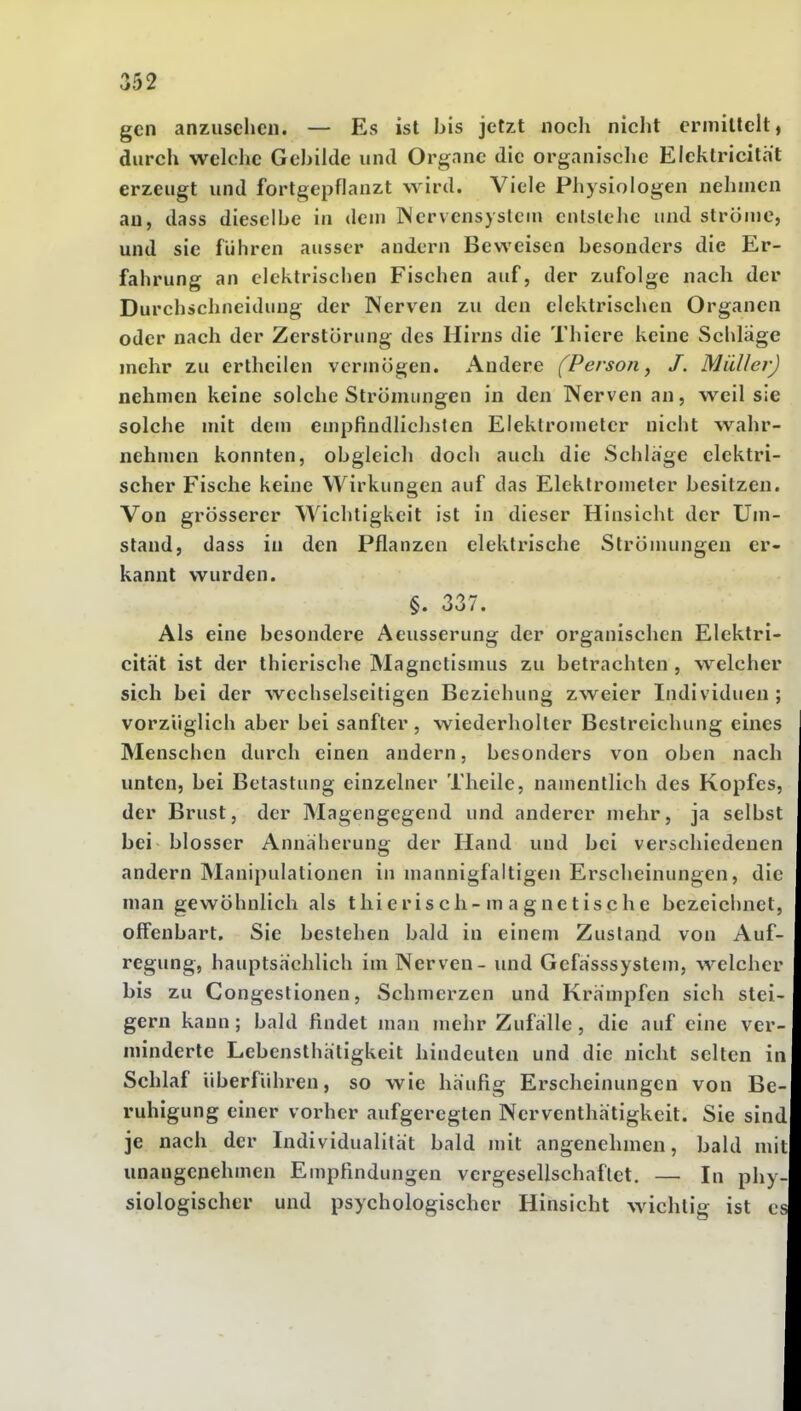 gen anzusehen. — Es ist bis jetzt noch nicht ermillclt, durch welche Gebilde und Orgnnc die organische Elcklricitat erzeugt und fortgepflanzt wird. Viele Physiologen nehmen an, dass dieselbe in dem Nervensystem entstehe und ströme, und sie führen ausser andern Beweisen besonders die Er- fahrung an elektrischen Fischen auf, der zufolge nach der Durchschneidung der Nerven zu den elektrischen Organen oder nach der Zerstörung des Hirns die Thiere keine vSchlage mehr zu ertheilcn vermögen. Andere (Person ^ J. Müller) nehmen keine solche Strömungen in den Nerven an, weil sie solche mit dem empfindlichsten Elektrometer nicht wahr- nehmen konnten, obgleich doch auch die Schlage elektri- scher Fische keine Wirkungen auf das Elektrometer besitzen. Von grösserer Wichtigkeit ist in dieser Hinsicht der Um- stand, dass in den Pflanzen elektrische Strönuingen er- kannt wurden. §. 337. Als eine besondere Aeusserung der organischen Elektri- cität ist der thierische Magnetismus zu betrachten , w^elcher sich bei der wechselseitigen Beziehung zweier Individuen; vorzüglich aber bei sanfter, wiederholter Bestreichung eines Menschen durch einen andern, besonders von oben nach unten, bei Betastung einzelner Theile, namentlich des Kopfes, der Brust, der Magengegend und anderer mehr, ja selbst bei blosser Annäherung der Hand und bei verschiedenen andern Manipulationen in mannigfaltigen Erscheinungen, die man gewöhnlich als thierisch-m a gnetische bezeichnet, offenbart. Sie bestehen bald in einem Zustand von Auf- regung, hauptsachlich im Nerven - und Gefasssystem, welcher bis zu Congestionen, Schmerzen und Krämpfen sich stei- gern kann; bald findet man mehr Zufalle, die auf eine ver- minderte Lebensthätigkeit hindeuten und die nicht selten in Schlaf überführen, so wie häufig Erscheinungen von Be- ruhigung einer vorher aufgeregten Nerventhätigkeit. Sie sind je nach der Individualität bald mit angenehmen, bald mit unangenehmen Empfindungen vergesellschaftet. — In phy- siologischer und psychologischer Hinsicht wichtig ist es