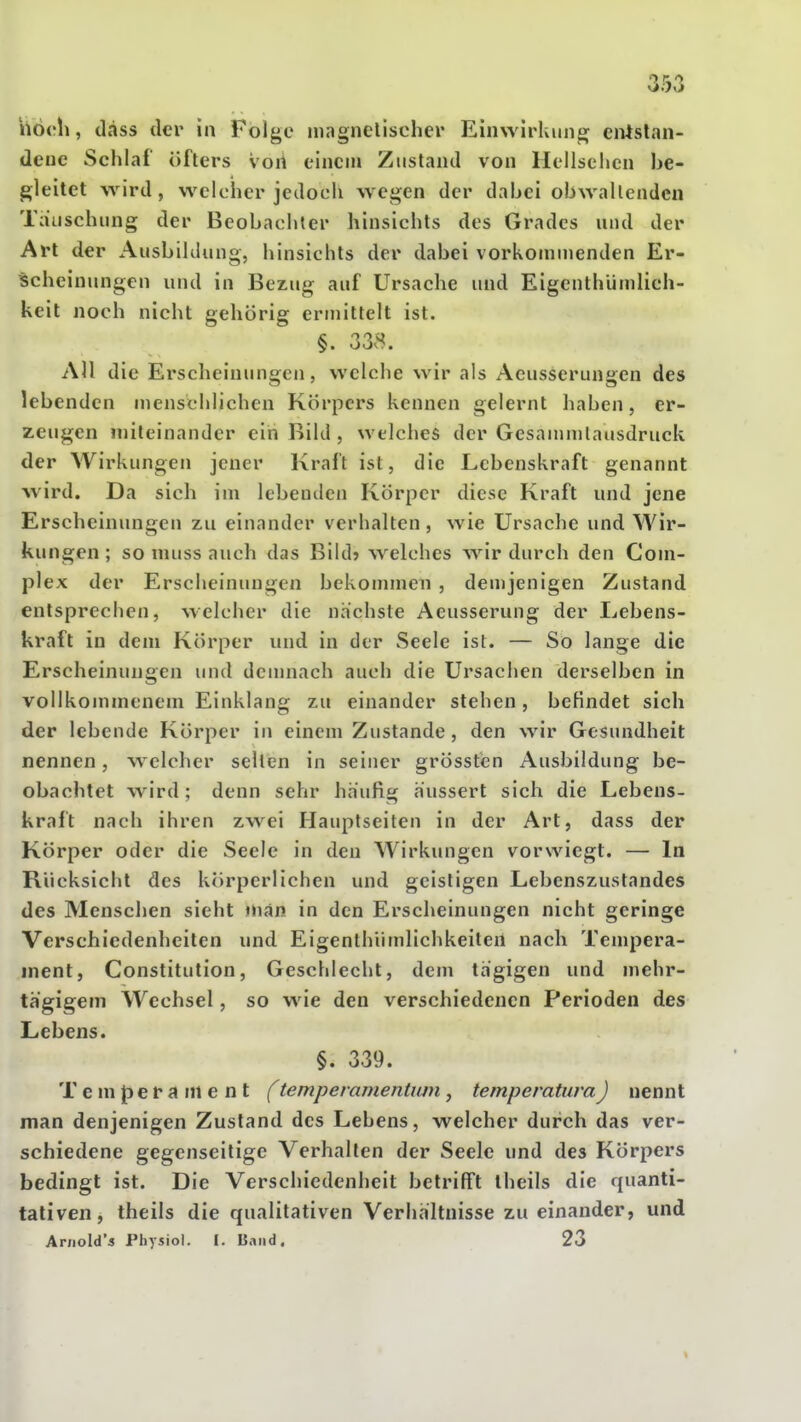 hoch, (lass der in Folge magnelischer EimvirUung eiüslan- deue Schlaf öfters voii einen» Zustand von Hellsehen he- gleitet wird, welcher jedoch wegen der dahei obwaltenden Tauschung der Beobachter hinsichts des Grades und der Art der Ausbildung, hinsichts der dabei vorkommenden Er- scheinungen und in I^ezug auf Ursache und Eigenthündich- keit noch nicht gehörig ermittelt ist. §. 338. All die Erscheinunsen, welche wir als Aeusserunsen des lebenden uienschlichen Körpers kennen gelernt haben, er- zeugen miteinander ein Bild , welches der Gesammlausdruck der Wirkungen jener Kraft ist, die Lebenskraft genannt wird. Da sich im lebenden Körper diese Kraft und jene Erscheinungen zu einander verhalten, wie Ursache und Wir- kungen ; so muss auch das Bild? welches wir durch den Coni- plex der Erscheinungen bekommen , demjenigen Zustand entsprechen, welcher die nächste Aeusserung der Lebens- kraft in dem Körper und in der Seele ist. — So lange die Erscheinungen und dcuinach auch die Ursachen derselben in vollkommenem Einklang zu einander stehen , befindet sich der lebende Körper in einem Zustande , den wir Gesundheit nennen, welcher selten in seiner grössten Ausbildung be- obachtet wird ; denn sehr häufig äussert sich die Lebens- kraft nach ihren zwei Hauptseiten in der Art, dass der Körper oder die Seele in den Wirkungen vorwiegt. — In Rücksicht des körperlichen und geistigen Lebenszustandes des Menschen sieht man in den Erscheinungen nicht geringe Verschiedenheiten und Eigenthiimlichkeiten nach Tempera- ment, Constitution, Geschlecht, dem tagigen und mehr- tägigem Wechsel, so wie den verschiedenen Perioden des Lebens. §. 339. Temperament f temperamentiun, temperatuvaJ nennt man denjenigen Zustand des Lebens, welcher durch das ver- schiedene gegenseitige Verhallen der Seele und des Körpers bedingt ist. Die Verschiedenheit betrifft theils die quanti- tativen, theils die qualitativen Verhältnisse zu einander, und Aniold's Physiol. I, Band. 23