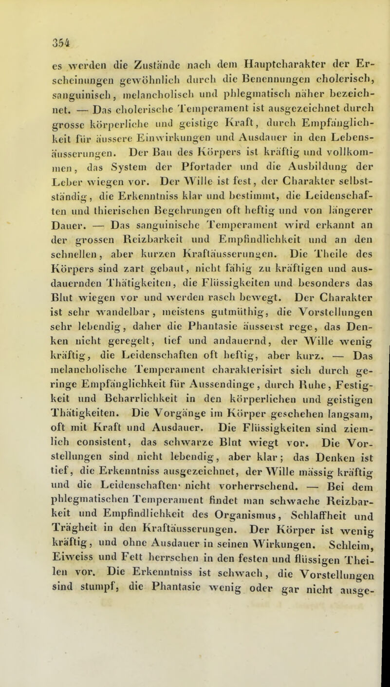 es werden die Zustande nach dem Hauptcharakter der Er- scheinungen gewöhnlich durcli die Benennungen cholerisch, sanguinisch, uielancholisch und phlegmatisch naher bezeich- net. — Das cliolerische Temperament ist ausgezeichnet durch grosse körperliche unJ geistige Kraft, durch Empfänglich- keit iVir äussere Einwirkungen und Ausdauer in den Lebens- äusserungen. Der Bau des Körpers ist kraftig imd vollkom- men, das System der Pfortader und die Ausbildung der Leber wiegen vor. Der Wille ist fest, der Charakter selbst- slh'ndig, die Erkenntniss klar und bestimmt, die Leidenschaf- ten und thierischen Begchrungen oft heftig und von längerer Dauer. — Das sanguinische Temperament wird erkannt an der grossen Reizbarkeit und Empfindlichkeit und an den schnellen, aber kurzen Kraflausserungen. Die Theilc des Körpers sind zart gebaut, nicht fähig zu kraftigen und aus- dauernden Thatigkeiten, die Flüssigkeiten und besonders das Blut wiegen vor und werden rasch bewegt. Der Charakter ist sehr wandelbar, meistens gutmiithig, die Vorstellungen sehr lebendig, daher die Phantasie äusserst rege, das Den- ken nicht geregelt, tief und andauernd, der Wille wenig kräftig, die Leidenschaften oft heftig, aber kurz. — Das melancholische Temperament charakterisirt sich durch ge- ringe Empfänglichkeit für Aussendinge, durch Hube, Festig- keit und Beharrlichkeit in den körperlichen und geistigen Thätigkeiten. Die Vorgänge im Körper geschehen langsam, oft mit Kraft und Ausdauer. Die Flüssigkeiten sind ziem- lich consistent, das schwarze Blat wiegt vor. Die Vor- stellungen sind nicht lebendig, aber klar; das Denken ist tief, die Erkenntniss ausgezeichnet, der Wille massig kräftig und die Leidenschaften' nicht vorherrschend. — Bei dem phlegmatischen Temperament findet man schwache Reizbar- keit und Empfindlichkeit des Organismus, Schlaffheit und Trägheit in den Kraftäusserungen. Der Körper ist wenig kräftig, und ohne Ausdauer in seinen Wirkungen. Schleim, Eiweiss und Fett herrschen in den festen und flüssigen Thei- lea vor. Die Erkenntniss ist schwach, die Vorstellungen sind stumpf, die Phantasie wenig oder gar nicht ausge-