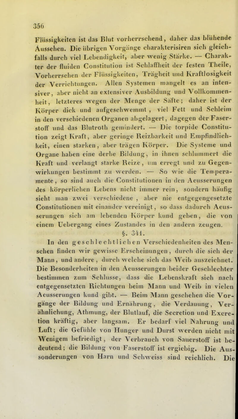 350 Flüssigkeiten ist das Blut vorherrschend, daher das blühende Aussehen. Die übrigen Vorgange charaklerisiren sich gleich- falls durch viel Lebendigkeit, aber wenig Starke. — Charak- ter der fluiden Constitution ist SchlafFlieit der festen Theile, Vorherrschen der Flüssigkeiten, Trägheit und Kraftlosigkeit der Verrichtungen. Allen Systemen mangelt es an inten- siver, aber nicht an extensiver Ausbildung und Vollkommen- heit, letzleres wegen der Menge der Safte; daher ist der Körper dick und aufgeschwemmt , viel Fett und Schleim in den verschiedenen Organen abgelagert, dagegen der Faser- stoff und das Blutroth gemindert. — Die torpide Constitu- tion zeigt Kraft, aber geringe Reizbarkeit und Empfindlich- keit, einen starken, aber trägen Körper. Die Systeme und Organe haben eine derbe Bildung, in ihnen schlummert die Kraft und vei'langt starke Reize, um erregt und zu Gegen- wirkungen bestimmt zu werden. — So wie die Tempera- mente, so sind auch die Constitutionen in den Aeusserungen des körperlichen Lebens nicht immer rein, sondern häufig sieht man zwei verschiedene , aber nie entgegengesetzte Constitutionen mit einander vereinigt, so dass dadurch Aeus- serungen sich am lebenden Körper kimd geben, die von einem Uebergang eines Zustandes in den andern zeugen. §. 311. In den geschlechtlichen Verschiedenheiten des Men- schen finden wir gewisse Erscheinungen, durch die sich der Mann, und andere , durch welche sich das Weib auszeichnet. Die Besonderheiten in den Aeusserungen beider Geschlechter bestinnnen zum Schlüsse, dass die Lebenskraft sich nach entgegensetzten Richtungen beim Mann und Weib in vielen Aeusserungen kund gibt. — Beim Mann geschehen die Vor- gänge der Bildung und Ernährung, die Verdauung, Ver- ähnlichung, Athmung, der Blutlauf, die Secretion und Excre- tion kräftig, aber langsam. Er bedarf viel ISahrung und Luft; die Gefühle von Hunger und Durst werden nicht mit Wenigem befriedigt, der Verbrauch von Sauerstoff ist be- deutend; die Bildung von Faserstoff ist ergiebig. Die Aus- sonderungen von Harn und Schweiss sind reichlich. Die