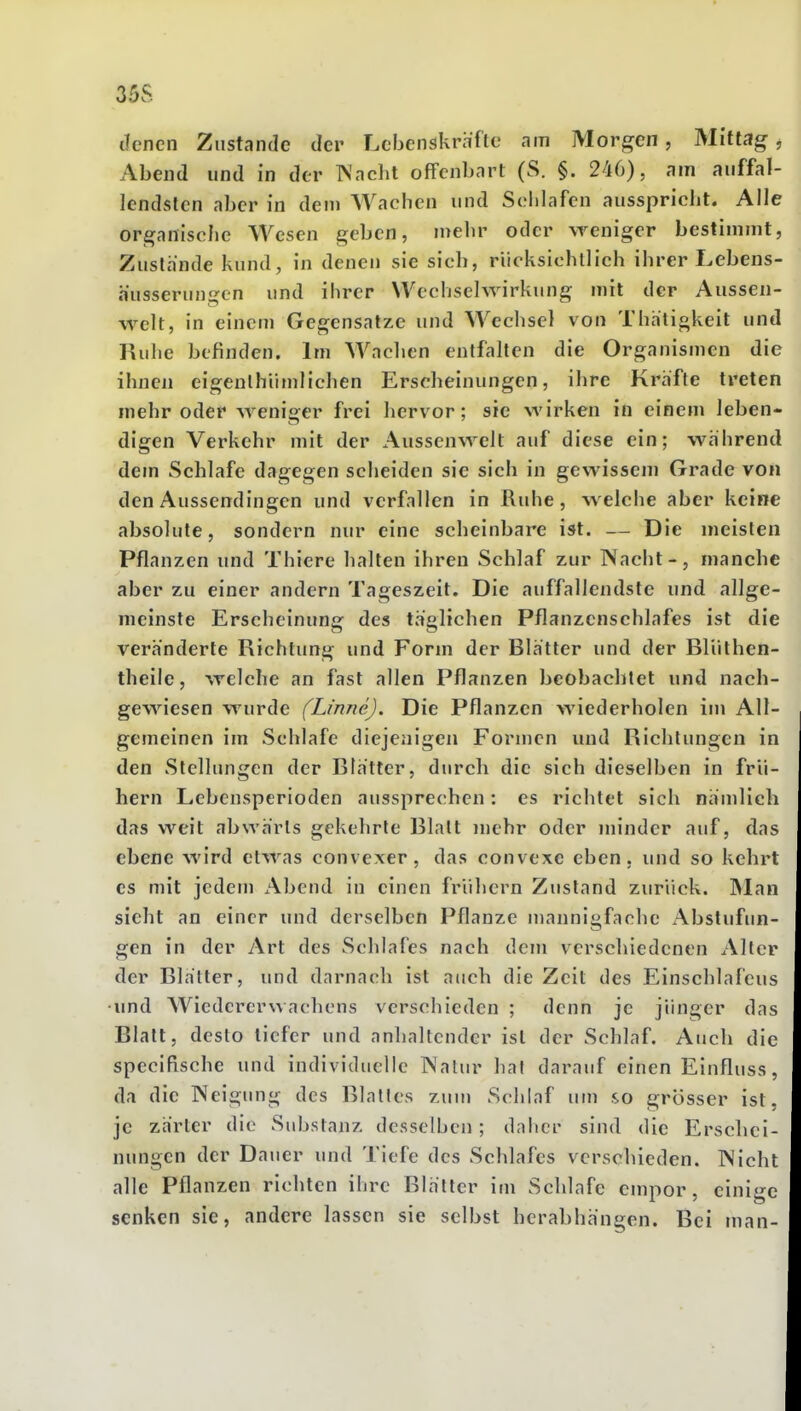 35S denen Ziistnnde der Lebenskräfte am Morgen, Mittag ^ Abend und in der Wncht offenbart (S. §. 246), am auffal- lendsten aber in dem Wachen und Schlafen ausspricht. Alle organische Wesen geben, mehr oder weniger bestimmt, Zustande kund, in denen sie sich, riicksichtlich ihrer Lebens- husserungcn und ihrer Wechselwirkung mit der Aussen- welt, in einem Gegensatze und Wechsel von Thaligkeit und Ruhe befinden. Im Wachen entfallen die Organismen die ihnen eigenlhiimlichen Erscheinungen, ihre Kräfte treten mehr oder weniger frei hervor; sie wirken in einem leben- digen Verkehr mit der Aussenwelt auf diese ein; während dem Schlafe dagegen scheiden sie sich in gewissem Grade von den Aussendingen und verfallen in Ruhe, welche aber keine absolute, sondern nur eine scheinbare ist. — Die meisten Pflanzen und Thiere halten ihren Schlaf zur Nacht-, manche aber zu einer andern Tageszeit. Die auffallendste und allge- meinste Erscheinung des täglichen Pflanzenschlafes ist die veränderte Richtung und Form der Blätter und der Bliilhen- theile, welche an fast allen Pflanzen beobachtet und nach- gewiesen wurde (Linne). Die Pflanzen wiederholen im All- gemeinen im Schlafe diejenigen Formen und Richtungen in den Stellungen der Blätter, durch die sich dieselben in frü- hem Lebensperioden aussprechen: es richtet sich nämlich das weit abwärts gekehrte Blalt n)ehr oder minder auf, das ebene wird etwas convexer, das convexe eben, und so kehrt es mit jedem Abend in einen frühem Zustand zurück. IMan sieht an einer und derselben Pflanze mannigfache Abstufun- gen in der Art des Schlafes nach dem verschiedenen Alter der Blätter, und darnach ist auch die Zeit des Einschlafens ■und Wicdcrerwachcns verschieden ; denn je jünger das Blatt, desto tiefer und anhaltender ist der Schlaf. Auch die specifische und individuelle INalur hat darauf einen Einfluss, da die Neigung des Blalles zum Schlaf um so grösser ist, je zärter die Substanz desselben; daher sind die Erschei- nungen der Daner und Tiefe des Schlafes verschieden. Nicht alle Pflanzen richten ihre Blätter im Schlafe empor, einige senken sie, andere lassen sie selbst herabhängen. Bei man-
