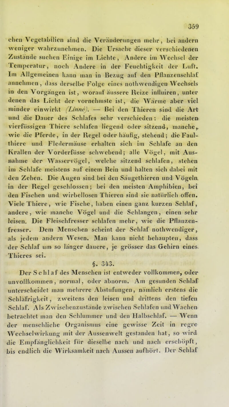 oben Vegclabilicn sind die Verhndei'ungen mehr, bei andern weniger wabrzunebnien. Die Ursache dieser verschiedenen Zustande suchen Einige im Lichte, Andere im Wechsel der Temperatur, noch x\ndere in der Feuchtigkeit der Luft. Im Allgemeinen kann man in Bezug auf den Pflaiizenschlaf annehmen, dass derselbe Folge eines nolhwendigen Wechsels in den Vorgangen ist, worauf äussere Reize iniluiren, unter denen das Licht der vornehmste ist, die Warme aber viel minder einwirkt (Linne). — Bei den Thieren sind die Art und die Dauer des Schlafes sehr verschieden : die meiste» vierftissigcn Thiere schlafen liegend oder sitzend, manche^ wie die Pferde, in der Regel oder häufig, stehend; dieFauI- thiere und Fledermäuse erhalten sich im Schlafe an den Krallen der Vorderfiisse schwebend; alle Vögel, mit Aus- nahme der Wasscrvögel, welche sitzend schlafen, stehen im Schlafe meistens auf einem Bein und halten sich dabei mit den Zehen. Die Augen sind bei den Saiigethieren und Vögela in der Regel geschlossen; bei den meisten Amphibien, bei den Fischen und wirbellosen Thieren sind sie natürlich offen. Viele Thiere, wie Fische, haben einen ganz kurzen Schlaf, andere, wie manche Vägel und die Schlangen, einen sehr leisen. Die Fleischfresser schlafen mehr, wie die Pflanzen- fresser. Dem Menschen scheint der Schlaf nothwcndiger, als jedem andern Wesen. Man kann nicht behaupten, dass der Schlaf un> so langer dauere, je grösser das Gehirn eines Thicres sei. §. 343. Der Schlaf des Menschen ist entweder vollkommen, oder unvollkommen, normal, oder abnorm. Am gesunden Schlaf unterscheidet man mehrere Abstufungen, nämlich erstens die Schläfrigkeit, zweitens den leisen und drittens den tiefen Schlaf. Als Zwischenzustände zwischen Schlafen und Wachen betrachtet man den Schlununcr und den Halbschlaf. — Wenn der menschliche Organismus eine gewisse Zeit in regre Wechselwirkung mit der Aussenwelt gestanden hat, so wird die Empfänglichkeit für dieselbe nach und nach erschöpft, bis endlich die Wirksamkeit nach Aussen aufhört. Der Schlaf