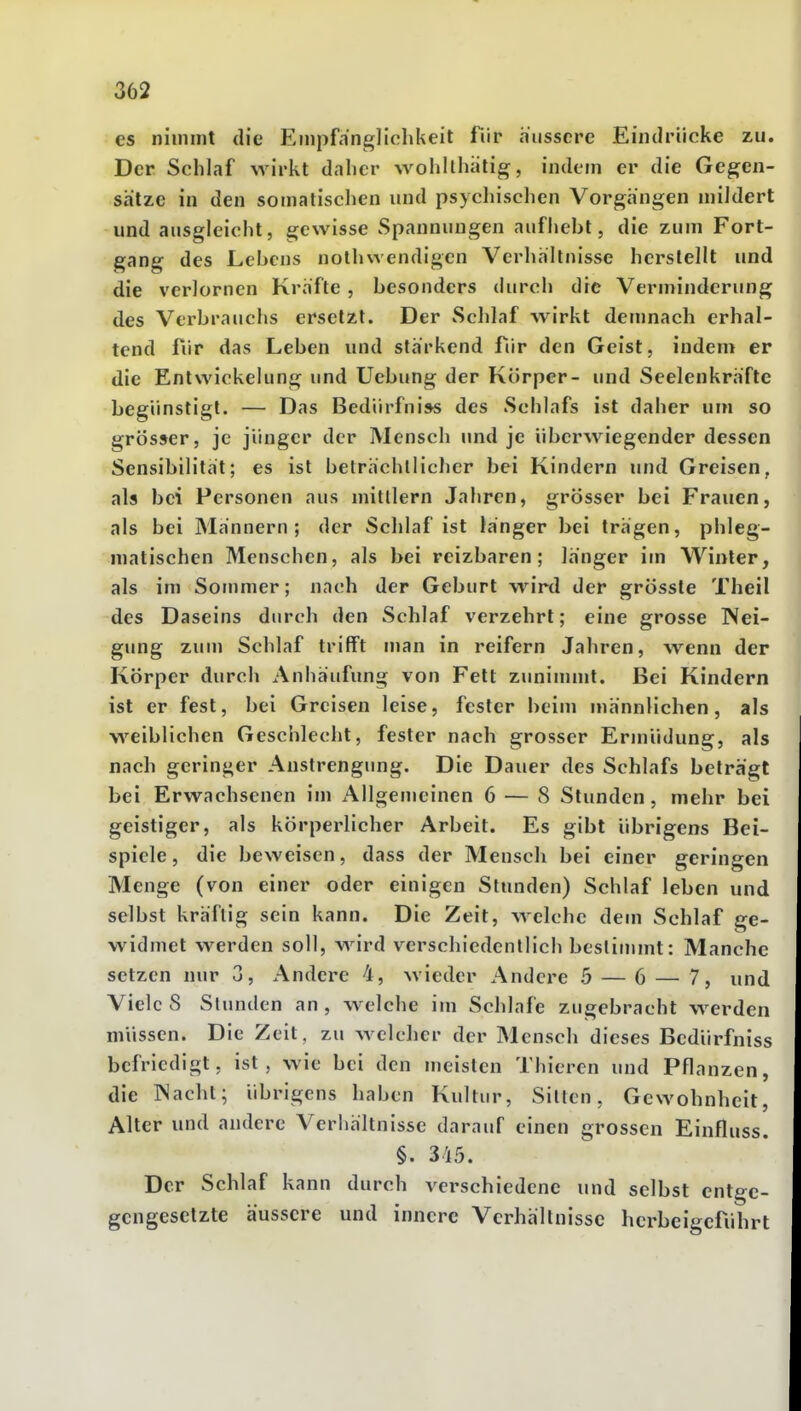 es nimmt die E?npfängliclikeit für äussere Eindrücke zu. Der Schlaf wirkt daher wolillhatig, indem er die Gegen- sätze in den somatischen und psychischen Vorgängen mildert und ausgleicht, gewisse Spannungen aufhebt, die zum Fort- gang des Lebens nothwendigen Verhältnisse herstellt und die verlornen Kräfte , besonders (Uirch die Verminderung des Verbrauchs ersetzt. Der »Schlaf wirkt demnach erhal- tend fiir das Leben und stärkend fiir den Geist, indem er die Entwickelung und Uebung der Körper- und Seelenkräfte begünstigt. — Das Bedürfniss des Schlafs ist daher um so grösser, je jünger der Mensch und je überwiegender dessen Sensibilität; es ist beträchllicher bei Kindern und Greisen, als bei Personen aus mitllern Jahren, grösser bei Frauen, als bei Männern; der Schlaf ist hänger bei trägen, phleg- matischen Menschen, als bei reizbaren; länger im Winter, als im Sommer; nach der Geburt wird der grössle Theil des Daseins durch den Schlaf verzehrt; eine grosse Nei- gung zum Schlaf trifft man in reifern Jahren, w^enn der Körper durch Anhäufung von Fett zunimmt. Bei Kindern ist er fest, bei Greisen leise, fesler beim männlichen, als w^eiblichen Geschlecht, fester nach grosser Ermüdung, als nach geringer Anstrengung. Die Dauer des Schlafs beträgt bei Erwachsenen im x\llgemeinen 6 — 8 Stunden, mehr bei geistiger, als körperlicher Arbeit. Es gibt übrigens Bei- spiele , die beweisen, dass der Mensch bei einer geringen Menge (von einer oder einigen Stunden) Schlaf leben und selbst kräftig sein kann. Die Zeit, welche dem Schlaf ge- widmet werden soll, wird verschiedentlich bestimmt: Manche setzen nur 3, Andere 4, wieder Andere 5 — 6 — 7, und Viele 8 Stunden an , welche im Schlafe zugebracht werden müssen. Die Zeit, zu welcher der Mensch dieses Bedürfniss befriedigt, ist, wie bei den meisten Thieren und Pflanzen, die IN acht; übrigens haben Kultur, Sitten, Gewohnheit, Alter und andere Verhältnisse darauf einen grossen Einfluss. §. 345. Der Schlaf kann durch verschiedene und selbst entge- gengesetzte äussere und innere Verhältnisse herbeigeführt