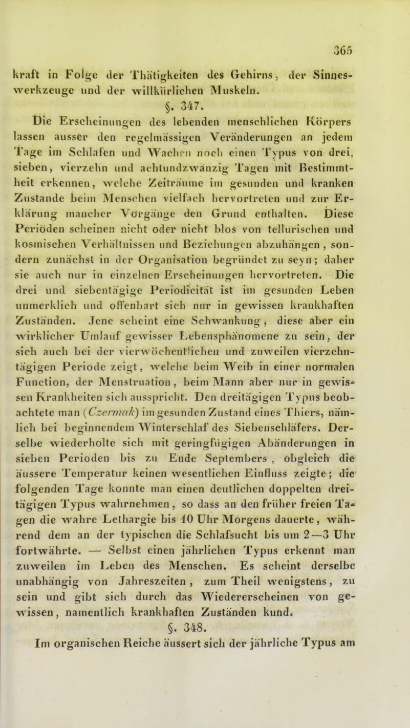 kraft in Folge der Thhtigkeiten des Gehirns, der Sinnes- vA^erkzeuge und der willkürlichen Muskeln. §. 347. Die Erscheinungen des lebenden menschlichen Körpers lassen ausser den regelmässigen Veränderungen an jedem Tage im Schlafen und Waclun noch einen Typus von drei, sieben, vierzehn und aehlundzwänzig Tagen mit Bestimmt- heit erkennen, weiche Zeiträume im gesunden und kranken Zustande beim INIenschen vielfach hervorlrclen und zur Er- klärung mancher Vörgänge den Grund enthalten. Diese Periöden scheinen nicht oder nicht blos von tellurischen und kosmischen Verhällnissen und Beziehungen abzuhängen , son- dern zunächst in der Organisation begründet zu sc) n ; daher sie auch nur in einzelnen Erscheinungen hervortreten. Die drei und siebentägige Periodicität ist im gesunden Leben unmerklich und offenbart sich nur in gewissen krankhaften Zuständen. Jene scheint eine Schwankung ^ diese aber ein wirklicher Umlauf gewisser Lebensphänomene zu sein, der sich auch bei der vierwöchentlichen und zuweilen vierzehn- tägigen Periode zeigt, welche beim Weib in einer normalen Function, der Menstruation, beim Mann aber nur in gewis- sen Krankheiten sich ausspricht. Den dreitägigen Typus beob- achtete man {Czennnk) im gesunden Zustand eines Tiiicrs, näm- lich bei beginnendem Winterschlaf des Siebenschläfers. Der- selbe wiederholte sich mit geringfügigen Abänderungen in sieben Perioden bis zu Ende Septembers , obgleich die äussere Temperatur keinen wesentlichen Einfluss zeigte; die folgenden Tage konnte man einen deutlichen doppelten drei- tägigen Typus wahrnehmen , so dass an den früher freien Ta* gen die wahre Lethargie bis 10 Uhr Morgens dauerte, wäh- rend dem an der typischen die Schlafsucht bis um 2—3 Uhr fortwährte. — Selbst einen jährlichen Typus erkennt man ' zuweilen im Leben des Menschen. Es scheint derselbe unabhängig von Jahreszeiten, zum Theil wenigstens, zu sein und gibt sich durch das Wiedererscheinen von ge- wissen, namentlich krankhaften Zuständen kund« §. 348. Im organischen Reiche äussert sich der jährliche Typus am