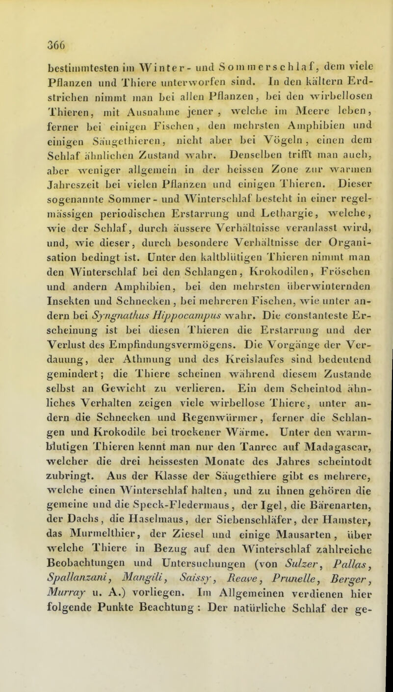 bestimmtesten Im Winter - und Sommerschlaf, dem viele Pflanzen und Thicre unterworfen sind. In den kältern Erd- strichen nimmt man bei allen Pflanzen, bei den wirbellosen Thieren, mit Ausnahme jeuer, welche im Meere leben, ferner bei einigen Fischen, den mehrslen Amphibien und einigen Säugctiiicren, nicht aber bei Vögeln, einen dem Schlaf ähnlichen Zustand wahr. Denselben trifft man auch, aber weniger allgemein in der heissen Zone zur warmen Jahreszeit bei vielen Pflanzen und einigen Thieren. Dieser sogenannte Sommer - und Winterschlaf besteht in einer regel- mässigen periodischen Erstarrung und Lethargie, welche, wie der Schlaf, durch äussere Verhältnisse veranlasst wird, und, wie dieser, durch besondere Verhältnisse der Organi- sation bedingt ist. Unter den kaltblütigen Thieren nimmt man den Winterschlaf bei den Schlangen, Krokodilen, Fröschen und andern Amphibien, bei den inehrsten überwinternden Insekten und Schnecken , bei mehreren Fischen, wie unter an- dern bei Sfiignathus Hippocanipus wahr. Die c'onslanlcste Er- scheinung ist bei diesen Thieren die Erstarrung und der Verlust des Empfindungsvermögens. Die Vorgänge der Ver- dauung, der Athmung und des Kreislaufes sind bedeutend gemindert; die Thiere scheinen während diesem Zustande selbst an Gewicht zu verlieren. Ein dem Scheintod ähn- liches Verhalten zeigen viele wirbellose Thiere. unter an- dern die Schnecken und Regenwürmer, ferner die Schlan- gen und Krokodile bei trockener Wärme. Unter den warm- blutigen Thieren kennt man nur den Tanrec auf Madagascar, welcher die drei heissesten Monate des Jahres scheintodt zubringt. Aus der Klasse der Säugethiere gibt es mehrere, welche einen Winterschlaf halten, und zu ihnen gehören die gemeine und die Speck-Fledermaus, der Igel, die Bärenarten, der Dachs, die Haselmaus, der Siebenschläfer, der Hanister, das Murmelthier, der Ziesel und einige Mausarten, Uber welche Thiere in Bezug auf den Winterschlaf zahlreiche Beobachtungen und Untersuchungen (von Sulzer^ Pallas, Spallanzaiii, Mangili, Saissy, Rea^'e, Pnmelle, Berger j Murray u. A.) vorliegen. Im Allgemeinen verdienen hier folgende Punkte Beachtung : Der natürliche Schlaf der ge-