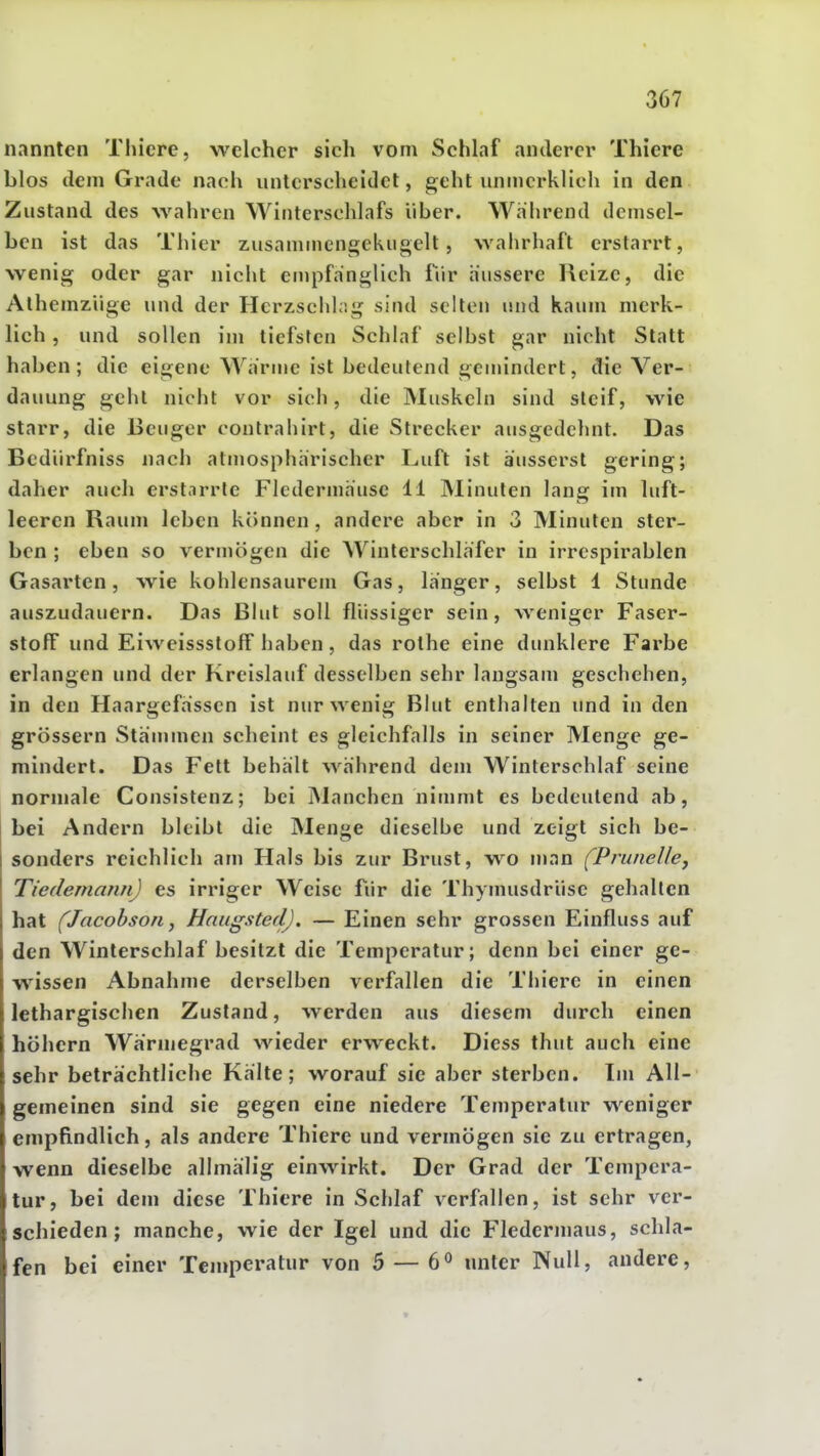 nannten Thicre, welcher sich vom SchLif anderer Thicre blos dem Grade nach unterscheidet, geht unmerklich in den Zustand des Avahren Winterschlafs Uber. Wahrend demsel- ben ist das Thier zusammengekugelt , wahrhaft erstarrt, wenig oder gar nicht empfanglich fiir äussere Reize, die Alhemziige und der HcrzschLig sind selten und kaum merk- lich , und sollen im tiefsten Schlaf selbst gar nicht Statt haben; die eigene Wärme ist bedeutend gemindert, die Ver- dauung gehl nicht vor sich, die IVIuskeln sind steif, wie starr, die Beuger contrahirt, die Strecker ausgedehnt. Das Bediirfniss uach atmosphärischer Luft ist äusserst gering; daher auch erstarrte Fledermäuse 11 INIinuten lang im luft- leeren Raum leben können , andere aber in 3 Minuten ster- ben ; eben so veriuögen die Winlerschläfer in irrespirablen Gasarten, wie kohlensaurem Gas, länger, selbst 1 Stunde auszudauern. Das Blut soll flüssiger sein, weniger Faser- stoff und Eiweissstoff haben, das rolhe eine dunklere Farbe erlangen und der Kreislauf desselben sehr laugsam geschehen, in den Haargefässen ist nur wenig Blut enthalten und in den grössern Stämmen scheint es gleichfalls in seiner Menge ge- mindert. Das Fett behält während dem Winterschlaf seine normale Consistenz; bei Manchen nimmt es bedeutend ab, bei Andern bleibt die INIenge dieselbe und zeigt sich be- sonders reichlich am Hals bis zur Brust, wo man (Prunelley Tiedemann) es irriger Weise für die Thynuisdrüse gehalten hat (Jacobson j Hnugsted), — Einen sehr grossen Einfluss auf den Winterschlaf besitzt die Temperatur; denn bei einer ge- wissen Abnahme derselben verfallen die Thiere in einen lethargischen Zustand, werden aus diesem durch einen höhern Wärmegrad wieder erweckt. Diess thut auch eine sehr beträchtliche Kälte; worauf sie aber sterben. Im All- gemeinen sind sie gegen eine niedere Temperatur weniger empfindlich, als andere Thiere und vermögen sie zu ertragen, ■wenn dieselbe allmälig einwirkt. Der Grad der Tempera- tur, bei dem diese Thiere in Schlaf verfallen, ist sehr ver- schieden; manche, wie der Igel und die Fledermaus, schla- fen bei einer Temperatur von 5 — 6^ unter Null, andere.