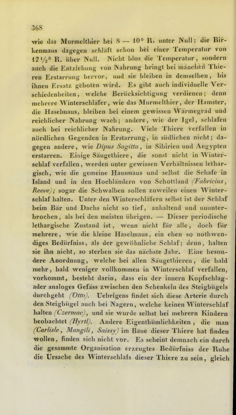 wie das Murmclthier hti S— 40° unter Null; die Bir- kenmaus dagegen schlaft sclion bei einer Ternperalur von 42V2° R. über Null. Nicht blos die Temperatur, sondern auch die Entziehung von Nahrung bringt bei manclibii Thie- ren Erstarrung hervor, und sie bleiben in demselben, bis ihnen Ersatz gfebolien wird. Es gibt auch individuelle Ver- schiedenheiten, welche Berücksichtigung verdienen; denn mehrere Winterschlafer, wie das Murmellhicr, der Hamster, die Haselmaus, bleiben bei einem gewissen Wärmegrad und reichlicher Nahrung wach; andere, wie der Igel, schlafen auch bei reichlicher Nahrung. Viele Thiere verfallen in nördlichen Gegenden in Erstarrung, in südlichen nicht; da- gegen andere, wie Dipus Sagitta, in Sibirien und Aegypten erstarren. Einige Säugethicre , die sonst nicht in Winter- schlaf verfallen, werden unter gewissen Verhaltnissen lethar- gisch, wie die gemeine Hausmaus und selbst die Schafe iri Island und in den Hochlandern von Schottland (Fabriciiis, Reeve); sogar die Schwalben sollen zuweilen einen Winter- schlafhallen. Unter den Winterschlafern selbst ist der Schlaf beim Bar und Dachs nicht so tief, anhaltend und ununter- brochen, als bei den meisten übrigen. — Dieser periodische lethargische Zustand ist, wenn nicht für alle, doch Tür mehrere, wie die kleine Haselmaus, ein eben so nothwen- diges Bedürfniss, als der gewöhnliche Schlaf; denn, halten sie ihn nicht, so sterben sie das nächste Jahr. Eine beson- dere Anordnung, welche bei allen Saugcthieren, die bald mehr, bald weniger vollkommen in Winterschlaf verfallen, vorkommt, besteht darin, dass ein der innern Kopfschlag- ader analoges Gefäss zwischen den Schenkeln des Steigbügels durchgeht (Om). Uebrigens findet sich diese Arterie durch den Steigbügel auch bei Nagern, welche keinen Winterschlaf halten (Czermac), und sie wurde selbst bei mehrern Kindern beobachtet (Hjrtl). Andere Eigenlhümlichkeiten , die man (Carlisle, Mangili, Saissj) im Baue dieser Thiere hat finden wollen, finden sich nicht vor. Es scheint demnach ein durch die gesammte Organisation erzeugtes Bedürfniss der Ruhe die Ursache des Winterschlafs dieser Thiere zu sein, gleich