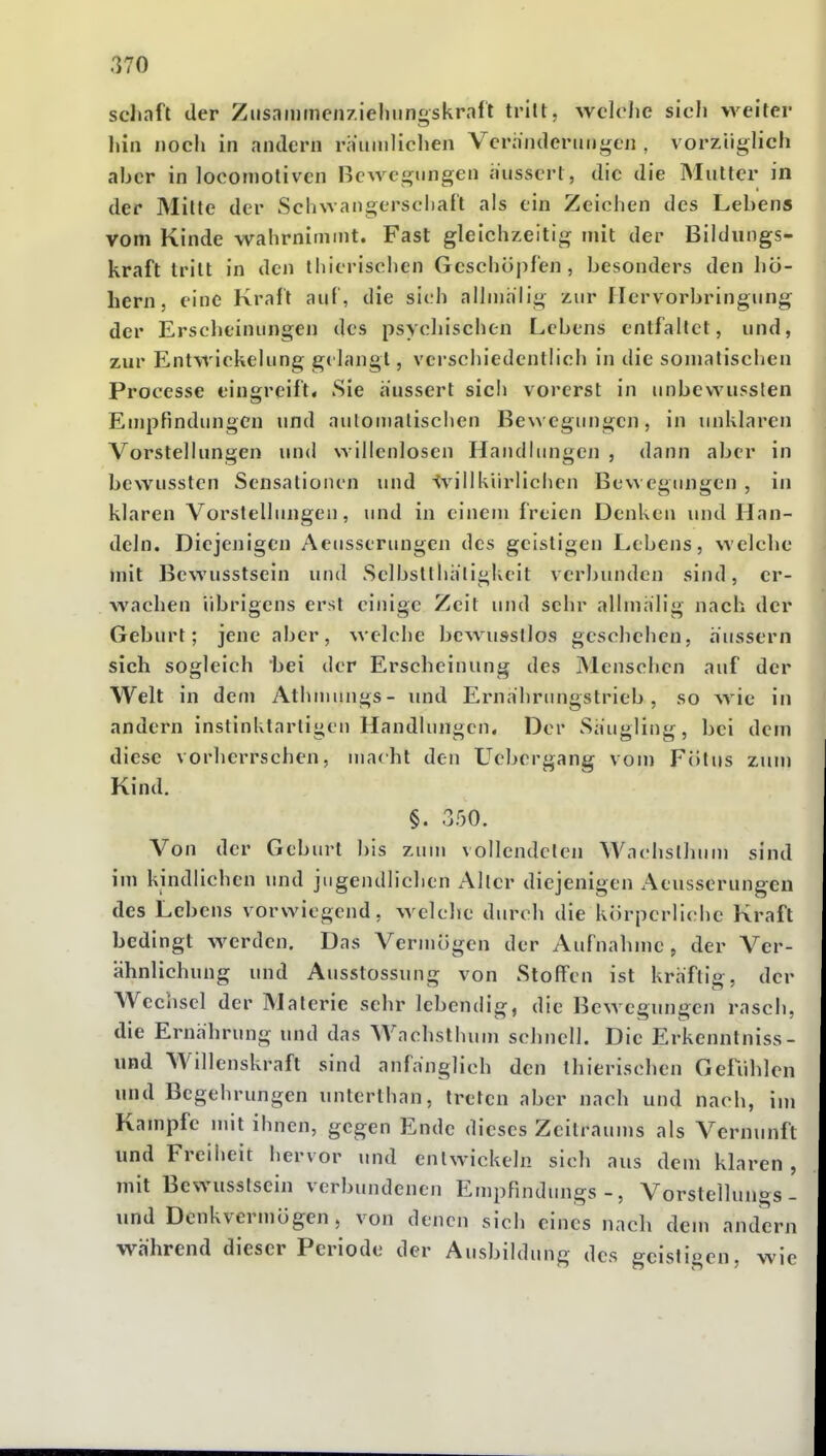 sclunft der Ziisaiumcn/ieliiingskrnft tritt, wclolie sich weiter liin noch in andern raumliclien Veriindcrungen , vorzüglich aber in locomotivcn Bewegungen äussert, die die Mutter in der Milte der Schwangerscl)aft als ein Zeichen des Lebens vom Kinde wahrnimmt. Fast gleichzeitig mit der Bildungs- kraft tritt in den lliieriscl)cn Geschü|if'en, besonders den hö- hern, eine Kraft auf , die sich alhnhlig zur flerv orbringung der Ersclieinungen des psychischen Lebens entfaltet, und, zur Entwickelung gi langt, verschiedentlich in die somalischen Processe eingreift« Sie äussert sich vorerst in unbewusslen Empfindungen und automalischen Bewegungen, in unklaren Vorstellungen und willenlosen Handlungen , dann aber in bewussten Sensationen und ^^^illkürlichen Bewegungen , in klaren Vorslelhmgen, und in einem freien Denken und Han- deln. Diejenigen Aeusserungen des geistigen Lebens, welche mit Bewusstsein und Selbsllha'ligkeit verbunden sind, er- wachen übrigens erst einige Zeit und sehr allinalig nach der Geburt; jene aber, welche bcwussllos geschehen, äussern sich sogleich bei der Erscheinung des JMenschen auf der Welt in dem Athnuings- und Ernährtingstrieb, so wie in andern instinktarligen Handlungen. Der Säugling, bei dem diese vorherrschen, macht den Uebergang vom Fölus zum Kind. §. 350. Von der Geburt bis zum vollendclen Wachslhum sind im kindlichen und jugendlichen Aller diejenigen Aeusserungen des Lebens vorwiegend, welche durch die körperliche Kraft bedingt werden. Das Vermögen der Aufnahme, der Ver- ähnlichung und Ausstossung von Stoffen ist kräftig, der Wechsel der Materie sehr lebendig, die Bewegungen rasch, die Ernährung und das Wachsthum schnell. Die Erkenntniss- und Willenskraft sind anfänglich den thierischen Gefühlen und Begehrungen unterthan, treten aber nach und nach, im Kampfe mit ihnen, gegen Ende dieses Zeilraums als Vernunft und Freiheit hervor und entwickeln sich aus dem klaren , mit Bewusstsein verbundenen EmpFindungs -, Vorstellungs- und Denkvermögen, von denen sich eines nach dem andern während dieser Periode der Ausbildung des geistigen, wie