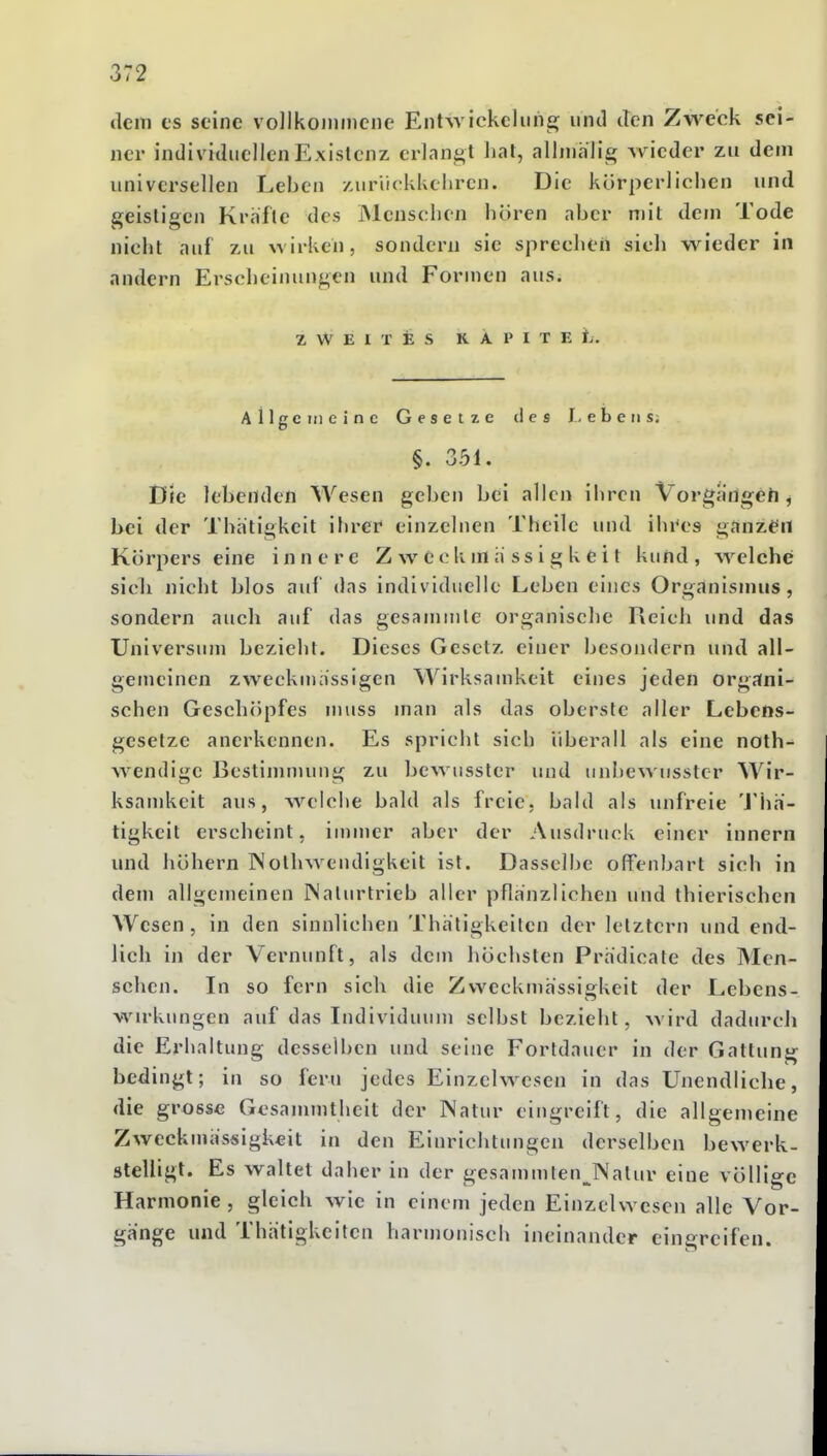 dein CS seine vollkommene EntAvickcliih^ und den Zweck sei- ner individuellen Existenz erlangt hat, allmälig wieder zu dem universellen Leben zurückkehren. Die körperlichen und geistioen Kräfte des Menschen hören aber mit dem Tode nielit auf zu wirken, sondern sie sprechen sich wieder in andern Erscheinungen und Formen aus. ZWEITES K Ä P I T E ifi. Allgc meine Gesetze des Lebens. §. 351. Die lebenden Wesen geben bei allen ihren Vorgängeh, bei der Thatigkeit ihrer einzelnen Theile und ihi^es ganzen Körpers eine innere Zweckmässigkeit kund, welche sich nicht blos auf das individuelle Leben eines Organismus, sondern auch auf das gesammle organische Reich und das Universum bezieht. Dieses Gesetz einer besondern und all- gemeinen zweckmässigen Wirksamkeit eines jeden organi- schen Geschöpfes muss man als das oberste aller Lebens- gesetzc anerkennen. Es spricht sich überall als eine noth- wendige Bestimmung zu bewussler und unbewusstcr Wir- ksamkeit aus, welche bald als freie, bald als unfreie 'J'hä- tigkeit erscheint, inimer aber der Ausdruck einer innern und höhern Nolhwendigkeit ist. Dasselbe offenbart sich in dem allgemeinen INalurtrieb aller pflanzlichen und thierischen Wesen, in den sinnlichen Thätigkeilen der letztern und end- lich in der Vernunft, als dem liöchsten Prädicate des INIcn- schen. In so fern sich die Zweckmässigkeit der Lebcns- wirkimgen auf das Individuum selbst bezieht, wird dadurch die Erhaltung desselben und seine Fortdauer in der Gattung bedingt; in so fern jedes Einzelwesen in das Unendliche, die grosse Gcsammtheit der Natur eingreift, die allgemeine Zweckmässigkeit in den Einrichtungen derselben bewerk- stelligt. Es waltet daher in der gesammlen^Nalur eine völlige Harmonie , gleich wie in einem jeden Einzelwesen alle Vor- gänge und Thätigkeiten harmonisch ineinander einereifen.
