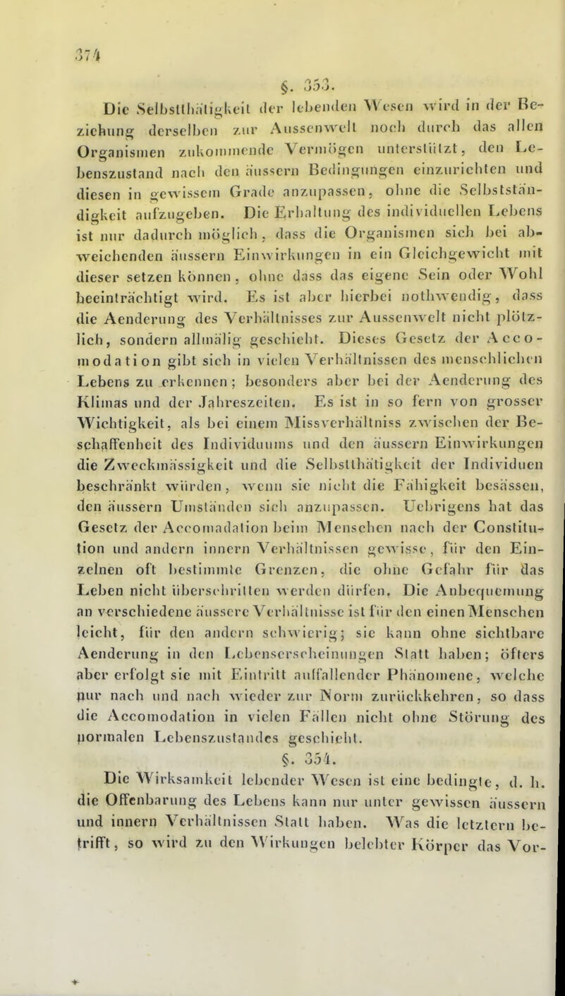Die Selbsühiiliglieit der lebenden Wesen wird in der Be- ziehung derselben zur Aussenwell noch durch das allen Organismen znkou)mcndc Vermögen unterstiilzt, den Lc- benszustand nach den äussern Bedingungen einzurichten und diesen in gewissem Grade anzupassen, ohne die Selbststän- digkeit aufzugeben. Die Erhallung des individuellen Lebens ist nur dadurch möglich , dass die Organismen sich bei ab- weichenden äussern Einwirkungen in ein Gleichgewicht mit dieser setzen können, ohne dass das eigene Sein oder Wohl beeinträchtigt wird. Es ist aber hierbei nothwcndig, dass die Aenderung des Verhältnisses zur Aussenw ell nicht plölz- lich, sondern allmalig geschieht. Dieses Gesetz der Acco- modation gibt sich in vielen Verhältnissen des menschlichen Lebens zu erkennen ; besonders aber bei der Aenderung des Klimas und der .Tahreszeilen. Es ist in so fern von grosser Wichtigkeit, als bei einem Missverhältniss zwischen der Be- schfiffenheit des Individuums und den äussern Einwirkungen die Zweckmässigkeit und die Selbstlhätigkcit der Individuen beschränkt würden, wenn sie nicht die Fähigkeit besässen, den äussern Umständen sich anzupassen. Uebrigens hat das Gesetz der Accomadalion beim Menschen nach der Constitu- tion und andern innern Verhältnissen gewisse, für den Ein- zelnen oft bestinnnle Grenzen, die ohne Gefahr für das Leben nicht überschrillen werden düri'cn. Die Anbequemung an verschiedene äussere Verhältnisse ist für den einen iNIenschen leicht, für den andern schwierig; sie kann ohne sichtbare Aenderung in den tycbensersrheinungen Statt haben; öfters aber erfolgt sie mit Eintritt auffallender Phänomene, welche pur nach und nach wieder zur Norm zurückkehren, so dass die Accomodation in vielen Fällen nicht ohne Störung des liormalen Lebenszuslandcs geschieht. §. 354. Die Wirksamkeit lebender Wesen ist eine bedingte, d. h. die Offenbarung des Lebens kann nur unter gewissen äussern und innern Verhältnissen Statt haben. Was die letztern be- trifft, so wird zu den Wirkungen belebter Körper das Vor-