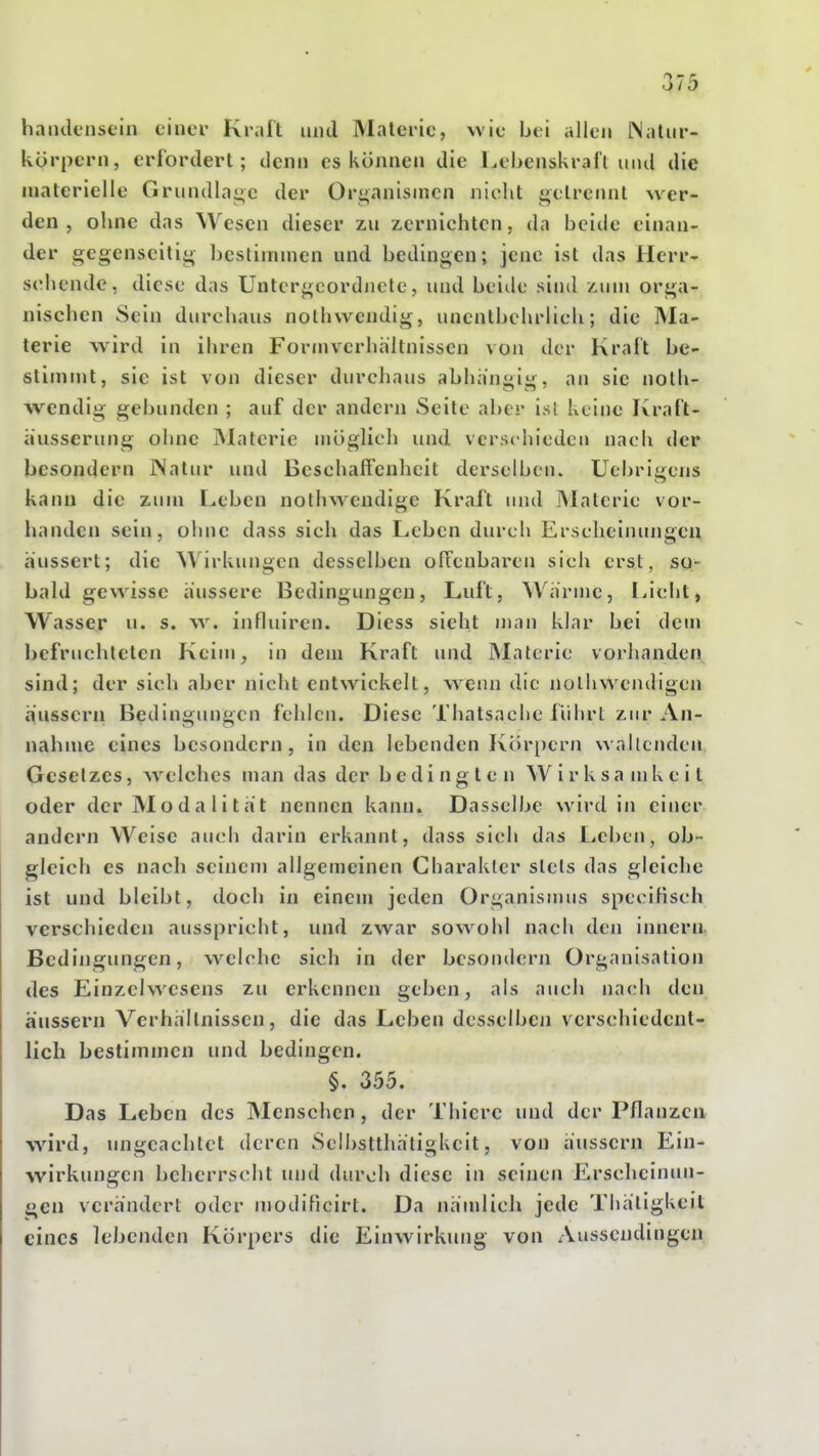haiulcnsein cinci' Krait und Maleric, wie bei allen [Naliir- körpcrn, erfordert; denn es können die l^ebenskrall und die materielle Grundlai^c der Ori^anisnicn nielit j^elrennl wer- den, ohne das Wesen dieser zu zernichten, da beide einan- der gegcnseitii^ bcslimnien und bedingen; jene ist das llerr- sohende, diese das Untergcordncle, und beide sind Mim orga- nischen Sein durchaus nothwendig, unentbehrlich; die Ma- terie wird in ihren Fornivcrhältnissen von der Kraft be- slitnnit, sie ist von dieser durchaus abhängig, an sie noth- wendig gebunden ; auf der andern Seite aber isl keine Kraft- äusserung ohne Materie möglich und verschieden nach der besondern JNatur und Beschaffenheit derselben. Ucbrigcns kann die zum Leben nothwendige Kraft und Materie vor- handen sein, ohne dass sicli das Leben durch Erscheinungen äussert; die Wirkungen desselben offenbaren sich erst, so- bald gewisse äussere Bedingungen, Luft, Wärme, Uclit, Wasser u. s. \y. influiren. Diess sieht man klar bei dem befruchteten Keim, in dem Kraft und Materie vorhanden sind; der sich aber nicht entwickelt, wemi die nolhwendigen äussern Bedingungen fehlen. Diese Thatsachc fiihrl zur An- nahme eines besondern, in den lebenden Körpern wallenden Gesetzes, welches man das der bedingten Wirksamkeit oder der Modalität nennen kann. Dasselbe wird in einer andern Weise auch darin erkannt, dass sich das Leben, ob- gleich es nach seinem allgemeinen Charakter slels das gleiche ist und bleibt, doch in einem jeden Organismus specifisch verschieden ausspricht, und zwar sowohl nach den innern. Bedingungen, welche sich in der besondern Organisation des Einzelwesens zu erkennen geben, als auch nach den äussern Verhältnissen, die das Leben desselben verschiedent- lich bestimmen und bedingen. §. 355. Das Leben des Menschen, der Thierc und der Pflanzen wird, ungeachtet deren Selbstthäligkeit, von äussern Ein- wirkungen beherrscht und durch diese in seinen Erscheinun- gen verändert oder modificirt. Da nämlich jede Thäligkeit eines lebenden Körpers die Einwirkung von Aussendingen