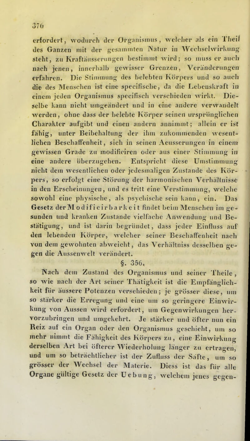 erfordert, wodurch der Orgnnisimis , welclier als ein Tlieil des Ganzen mit der gcsainmtcn Watiir in Wechselwirkung steht, zu Kraftaiisscriingen bcslininU wird ; so niuss er auch nach jenen, inncrlialb gewisser Grenzen. Veränderungen erfahren. Die Stinunung des belebten Körpers und so auch die des Menschen ist eine specifische, da die Lebenskraft in einem jeden Organismus specifiscli verschieden w^rkt. Die- selbe kann nicht uiiigeandert und in eine andere verwandelt werden, ohne dass der belebte Körper seinen ursprünglichen Charakter aufgibt und einen andern annimmt; allein er ist fähig, unter Beibehaltung der ihm zukommenden wesent- lichen Beschaffenheit, sich in seinen Aeusserungen in einem gewissen Grade zu modificiren oder aus einer Stimmung in eine andere überzugehen. Entspricht diese Umslimmung nicht dem wcsenllichen oder jedesmaligen Zustande des Kör- pers, so erfolgt eine Störung der harmonischen Verhältnisse in den Erscheinungen, und es tritt eine Verstimmung, welche sowohl eine physische, als psychische sein kann, ein. Das Gesetz der M odificir barkeit findet beim Menschen im ge- sunden und kranken Zustande vielfache Anwenduna: und Be- stätigung, und ist darin begründet, dass jeder Einfluss auf den lebenden Körper, welcher seiner Beschaffenheit nach von dem gewohnten abweicht, das Verhhllniss desselben ge- gen die Aussenwelt A^erh'ndert. §. 356, Nnch dem Zustand des Organismus und seiner Theile, so wie nach der Art seiner Thätigkeit ist die Empfänglich- keit für äussere Potenzen verschieden; je grösser diese, um so starker die Erregung und eine um so geringere Einwir- kung von Aussen wird erfordert, um Gegenwirkungen her- vorzubringen und umgekehrt. Je stärker und öfter nun ein Reiz auf ein Organ oder den Organismus geschieht, um so mehr nimmt die Fähigkeit des Körpers zu , eine Einwirkung derselben Art bei öfterer AViederholung länger zu ertragen, und um so beträchtlicher ist der Zufluss der Säfte, um so grösser der Wechsel der Materie. Diess ist das für alle Organe gültige Gesetz der Uebung, welchem jenes gegen-