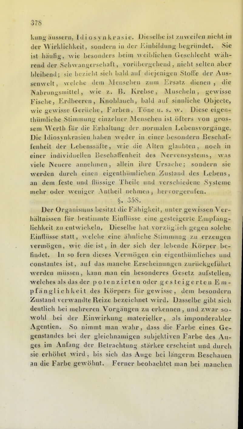 kling äussern, l d i o s \ ii k im s i c. Dieselljc ist /.nwcilcn Jiiclil in der Wirklichkeil, sondern in der Einbilduni; hegründet. Sie ist linuKg, \vie besonders beini weiblichen Geschlecht whli- rcnd der Schwangerschaft, vorübergehend, nicht selten aber bleibend; sie bc/.ielit sich I)ald nul diejenigen SlofFc der Aus- scnwelt, weiclie dem Menschen zum ]:-rsatz dienen , die INahrungsniitlel, wie z. Ii. Krebse, IMnscJielu, gewisse Fische, Erdbeeren, Knoblauch, bald auf sinnliche übjecle, wie gewisse Gertadie, Farben. Tone u. s. w. Diese eigen- ihiiniliche Slinunung einzelner INIenschen ist öl'ters von gros- sem Werth für die Erhallung der normalen f^ebcnsv orgänge. Die Idiosynkrasien liaben weder in einer besoiidern Beschaf- fenheit der Lebenssalle, wie die Allen glaubten, noch in einer individuellen BcschafFenheit des Nervensystems, was viele INcucre annehmen, allein ihre Ursache; sondern sie werden durch einen eigenthiimlichen Zustand des Lebens, an dem feste und flüssige Tlieilc und verschiedene Systeme mehr oder weniger Anlheil nehmen, hervorgerufen. §. 358. Der Organisnjus besitzt die Fähigkeit, unter gewissen Ver- hältnissen für bestinnnte Einflüsse eine gesleigcrle Eni[)fäng- lichkeit zu entwickeln. Dieselbe hat vorzüuüch acüen sokdie P^inflüsse statt, welche eine ähnliche Sliunnun i'-u erzeu<:cn vermögen, wie lÜe ist, in der sich der lebende Korper be- findet. In so fern dieses Vermöocn ein eioenthumliches und constantes ist, auf das manche Erscheinungen zurückgeführt werden müssen, kann man ein besonderes Gesetz aufstellen, welches als das der p o l e n z i r t e n oder gesteigerten Em- pfänglichkeit des Korpers fiir gewisse, dem besondern Zustand verw^andte Reize bezeichnet wird. Dasselbe gibt sich deutlich bei mehreren Vorgängen zu erkennen , und zw^ir so- wohl bei der Einwirkung materieller, als imponderabler Agentien. So nimmt man wahr, dass die Farbe eines Ge- genstandes bei der gleichnamigen subjektiven Farbe des Au- ges im Anfang der Betrachtung stärker erscheint und durch sie erhöhet wird, bis sich das Auge bei langcrm Beschauen an die Farbe gewöhnt. Ferner beoliachtct nian bei manchen