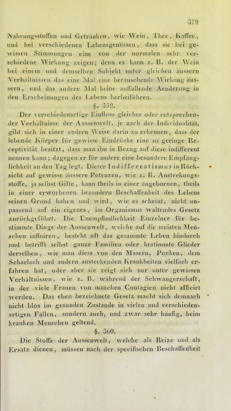 jNaliriiiii^sstofren und Gflränkcn, Avic Wein. Tliee. Fxatfec , und bei verschiedenen T^chensgeniissen , dass sie bei ge- wissen Slinjinungen eine von der normalen selir ver- schiedene AVirkun«^ zeigen; denn es kann z. B. der Wein hei einem und demselijcn Sid)jekt unter gleichen hiissern Verhnhnissen das eine iSlal eine berauschende AVirkung äus- sern, und das andere Mal keine auffallende Aendcriing in den Erscheinungen des Lebens herbeiführen. §. 359. Der versohiedcnarlige Einfluss gleicher oder cnlsprcchcn- der Verhaltnisse der Aussenwell. je nach der Individualität, gibt sich in einer andern ^Veise darin zu erkennen , dass der lebende Körper iiir gewisse Eindrücke eine so geringe Re- ceptivilät besitzt, dass man ihn in Bezug auf diese indifferent nennen kann ; dagegen er fiir andere eine besondere Empfa'ng- lichkeil an den Tag legt. Dieser l n d i ff c r e n t is m u s in Blick- • sieht auf gewisse äussere Potenzen, wie z. B. Anstecrkungs- stoffe, ja selbst Gifte, kann theils in einer angebornen, theils in einer erworbenen besondern Beschaffenheit des Lebens seinen Grund haben und wird, wie es scheint, nicht un- passend auf ein eigenes , im Organismus waltendes Gesetz zwriiekgeriihrt. Die UnempFindliclikeit Einzelner für bc^ stinitnle Dinge der x\ussenwelt. w elc he auf die meisten Men- schen influiren , besteht oft das gesammte Leben hindurch nnd betrifft selbst ganze Familien oder bestimmte Glieder derselben, wie man diess von den iNLasern, Pocken, dem Scharlach und anderji ansteckenden Krankheilen vielfach er- fahren hat. oder aber sie zeigt sich nur unter gewissen Verhältnissen, wie z. B. während der Schwangerscbaft, in der viele Frauen von manchen Conlagien nicht afflcirt ■^Verden. Das eben bezeichnete Gesetz macht sich demnach ' nicht blos im gesunden Zustande in vielen und verschieden- artigen Fällen, sondern auch, und zwar sehr häufig, beim kranken Menschen geltend. §. 360. Die Stoffe der xVnssenwclt, welche als Reize und als Ersatz dienen, müssen nach der spccifischen Beschaffenheit I