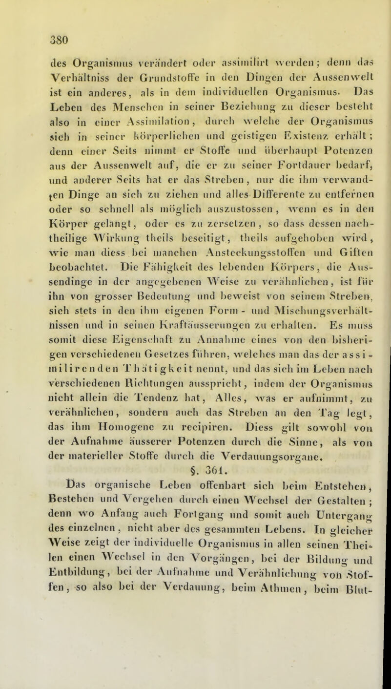 des Organisnuis vcrinidert oder assiinilirt woi-deii; denn das Verhältniss der Gnindslofl'c in den Dingen der Ausscnwelt ist ein anderes, als in dem individuellen Organismus. Das Leben des Mensclicn in seiner Beziehung zu dieser besieht also in einer xAssiinilation, durch welche der Organismus sich in seiner körperlichen und geistigen Existenz erhalt ; denn einer Seits ninnnt er Stoffe und überhaupt Potenzen aus der Aussenwelt auf, die er zu seiner Fortdauer bedarf, imd anderer Seits hat er das Streben , nur die ihm a erwand- ten Dinge an sich zu ziehen und alles DilTerentc zu entfernen oder so schnell als miiglich auszustosscn , wenn es in den Körper gelangt, oder es zu zersetzen, so dass dessen iiacli- theilige Wirkung Iheils beseitigt, theils aufgehoben wird, wie man diess bei manchen Ansteckunirsstoffen und Giften beobachtet. Die Fähigkeit des lebenden Körpers, die Aus- sendinge in der at)gegebcncn Weise zu verähnlichen, ist liir ihn von grosser Ijedeutung und beweist von seinem Streben, sich stets in den ihm eigenen Form - und Mischungsverhält- nissen und in seinen Kraftausserungen zu erhallen. Es muss somit diese Eigenschaft zu Annahme eines von den bislieri- gen verschiedenen Gesetzes führen, welches man das der ass i - niiIire n den T h a t i gkeit nennt, und das sich im Leben nach verschiedenen Richtungen ausspricht, indem der Organismus nicht allein die Tendenz hat. Alles, was er aufnimmt, zu verähnlichen, sondern auch das Streben an den Tag legt, das ihm Homogene zu recipiren. Diess gilt sowohl von der Aufnahme äusserer Polenzen durch die Sinne, als von der materieller Stoffe durch die Verdauungsorgane, §. 361. Das organische Leben offenbart sich beim Entstehen, Bestehen und Vergehen durch einen Wechsel der Gestalten; denn wo Anfang auch Forlgang und somit auch Untergang des einzelnen , nicht aber des gesammten Lebens. In gleicher Weise zeigt der individuelle Organismus in allen seinen Tbei- len einen Wechsel in den Vorgängen, bei der Bildung und Entbildung, bei der Aufnahme und Verähnlichung voll Stof- fen, so also bei der Verdauung, beim Alhmcn, beim Blut-
