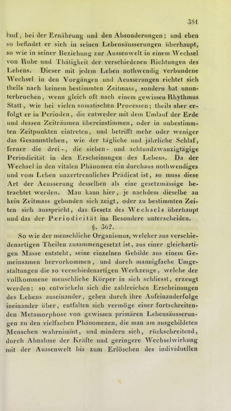 tauf, bei der Ei'nährung mul den Ai)soiulerungen; iind eben so beHndct er sich in seinen Lebensä'usseriin«j;en überhaupt, so wie in seiner Beziehung zur Aussenwelt in einem Wechsel von Ruhe und Thatigkcit der verschiedenen Richtungen des Lebens. Dieser mit jedem Leben nothwcndig verbundene Wechsel in den Vorgängen und Aeusscrungen richtet sich thells nach keinem bestimmten Zeitmass, sondern hat unun- terbrochen, wenn gleich of t nach einem ge>Yissen Rhythmus Statt, wie bei vielen somatischen Processen; theils aber er- folgt er in Perioden, die entweder mit dem Umlauf der Erde und dessen Zeilrauuien übereinstimmen, oder in unbestimm- ten Zeitpunkten eintreten, und belrifFt mehr oder weniger das Gesammtieben, wie der tagliche und jabrliche Schlaf, ferner die drei-, die sieben- und achlundzwanzigth'gige Periodicitiit in den Erscheinungen des Lebens. Da der Wechsel in den vitalen Phänomen ein durchaus nolhvvendiges und vom Leben unzertrennliches Prädical ist, so niuss diese Art der Aeusserung desselben als eine gesetzmassige be- trachtet werden. Man kann hier, je nachdem dieselbe an kein Zeitmass gebunden sich zeigt, oder zu bestinunten Zei- len sich ausspricht, das Gesetz des Wechsels überhaupt und das der Periodicilat ins Besondere unterscheiden. §. 362. So wie der menschliche Organisnuis, Avelcher aus verschie- denartigen Theilen zusammengesetzt ist, aus einer gleicharti- gen Masse entsteht, seine einzelnen Gebilde aus einem Ge- uieinsanien hervorkonunen , und durch mannigfache Umge- staltungen die so verschiedenarligen Werkzeuge, welche der vollkommene menschliche Körper in sich schliesst, erzeugt werden; so entwickeln sich die zahlreichen Erscheinungen des Lebens auseinander, gehen durch ihre Aufeinanderfolge ineinander über, entfalten sich vermöge einer fortschreiten- den Metamorphose von gewissen primären Lebenshusserun- gen zu den vielfachen Phänomenen, die man am ausgebildeten Menschen wahrnimmt, und inindern sich, rückschreitend, durch Abnahme der Kräfte und geringere Wechselwirkung mit der Aussenwelt bis zum Erlöschen des individuellen