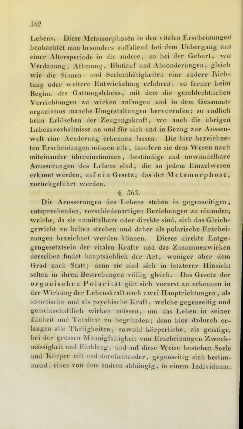 3S2 Lebens. Diese Metnniorpboscn in den vitalen Erscheiniingeit beobaciitel man besonders aiilTallcnd bei dem Ucbcrgang aus einer Altersperiode in die andere, so bei der Geburt, wo Verdauung. Athuiung, Blutlauf und Absonderungen, gleich ■wie die Sinnen- und Seelenlhhligkeilen eine aridere Rich- tuno oder weitere Entwickelung erfahren; so ferner beim Beginn des Gatlungslebens, mit dem die geschlechtlichen Verrichtungen 7.u wirken anfangen und in dem Gesanimt- organismus manche Umgestaltungen hervorrufen; so endlich beim Erlöschen der Zeugungskraft, wo auch die übrigen Lebensverhallnisse an und für sich und in Bezug zur Aussen- welt eine Aenderung erkennen lassen. Die hier bezeichne- ten Erscheinungen müssen alle, insofern sie dem Wesen nach miteinander übereinstinimen, beständige und unwandelbare Aeusserungen des Lebens sind^ die an jedem Einzelwesen erkannt werden, auf c i n Gesetz^ das der Me t ani orp h ose, zIIr ü c k gcf ii h rt w erden. §. 363. Die Aeusset-ungen des Lebens stehen in gegenseitigen, entsprechenden, verschiedenartigen Beziehungen zu einander, welclie, da sie unmittelbare oder direkte sind, sich das Gleich- gewicht zu hallen streben und daher als polarische Erschei- nungen bezeichnet werden können. Dieses dirfcktc Entge- gengesetztsein der vitalen Kräfte und das Zusammenwirken derselben findet hauptsachlich der Art, weniger aber dem Grad nach Statt; denn sie sind sich in letzterer Hinsicht selten in ihren Bestrebungen völlig gleich* Das Gesetz der organischen Polarität gibt sich vorerst zu erkennen in der Wirkung der Lebenskraft nach zwei Hauptrichtungen , als somatische und als psychische Kraft, welche gegenseitig und geincinschai'llich wirken müssen, um das Leben in seiner Einheit und Totalität zu begründen; denn blos dadurch er- langen alle Thätigkeiten, sowohl körperliche, als geistige, bei der grossen Maiuiigfalligkeit von Erscheinungen Zweck- mässigkeit und Einklang, und auf diese Weise bestehen Seele und Körper mit und durciieinander, gegenseitig sich bestim- mend, eines von dem andern abhängig, in einem Individuum.