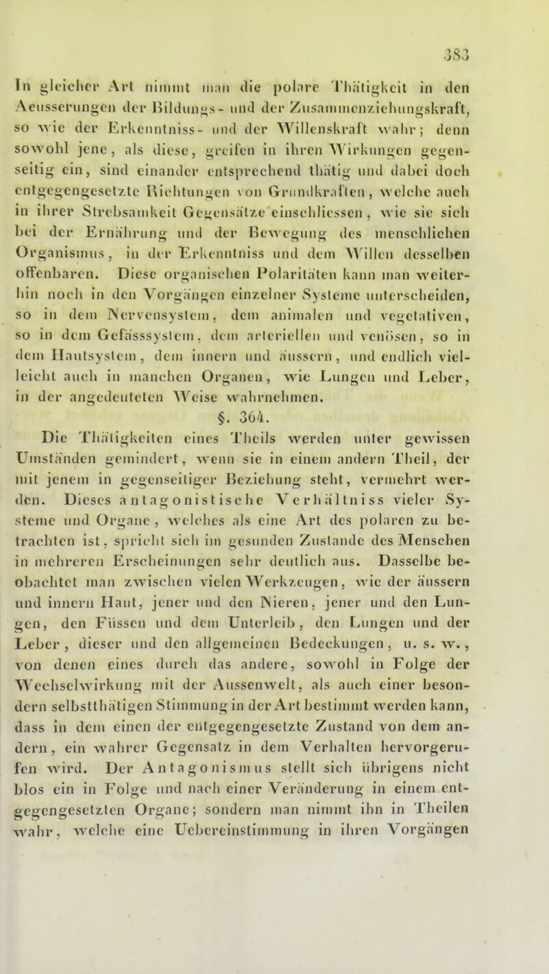 \n i;lt'ichcr Art niitniil in.ui die polnre Tliiitigkcit in den Aeiisserungcn der Ijildunns- und der Zusammcnzieluingskraft, so Avie der Erkennlniss- und der Willenskralt Mahr; denn sowohl jene, als diese, greifen in ihren Wirkungen gegen- seitig ein, sind einander entsprechend ihatig und dabei doch entgegengesetzte Richtungen von Gnindkrallen , welche auch in ihrer Strebsamkeit Gegensalze einschliessen , wie sie sich bei der Ernährung und der Bewegung des menschlichen Organismus , in der Erkenntniss und dem AMIIen desselben offenbaren. Diese organischen Polaritäten kann man weiter- hin noch in den Vorgängen einzelner Syslone unterscheiden, so in dem Nervensystem, dem anin)alen und vegetativen, so in dem Gefasssyslem, dem arteriellen und venösen, so in dem Ilautsystem , dem innern und äussern , und endlich viel- leicht auch in manchen Organen, Mae Lungen und Leber, in der angedeuteten Weise wahrnehmen. §. 304. Die Thätigkeitcn eines Theils werden unter gewissen L^msländen gemindert, wenn sie in einem andern Theil, der mit jenem in gegenseitiger Beziehung steht, vermehrt wer- den. Dieses antagonistische Verliältniss vieler Sy- steme und Organe , welches als eine Art des polaren zu be- trachten ist. sprich! sich iin gesunden Zustande des Menschen in mehreren Erscheinungen sehr dcutlicli aus. Dasselbe be- obachtet man zwischen vielen Werkzeugen, wie der äussern lind innern Haut, jener und den IMieren. jener und den Lun- gen, den Füssen und dem Unterleib, den I^ungen und der Leber, dieser und den allgemeinen Bedeckungen, u. s. w., von denen eines durch das andere, sowohl in Folge der Wechselwirkung mit der Aussenwelt, als auch einer beson- dern selbstthätigen Stimmung in der Art beslinnnt werden kann, dass in dem einen der entgegengesetzte Zustand von dem an- dern, ein wahrer Gegensatz in dem Verhalten hervorgeru- fen wird. Der Antagonismus stellt sich übrigens nicht blos ein in Folge und nach einer Veränderung in einem ent- gegengesetzten Organe; sondern man nimmt ihn in Theilen wahr, welclie eine L^ebereinstimmung in ihren Vorgängen