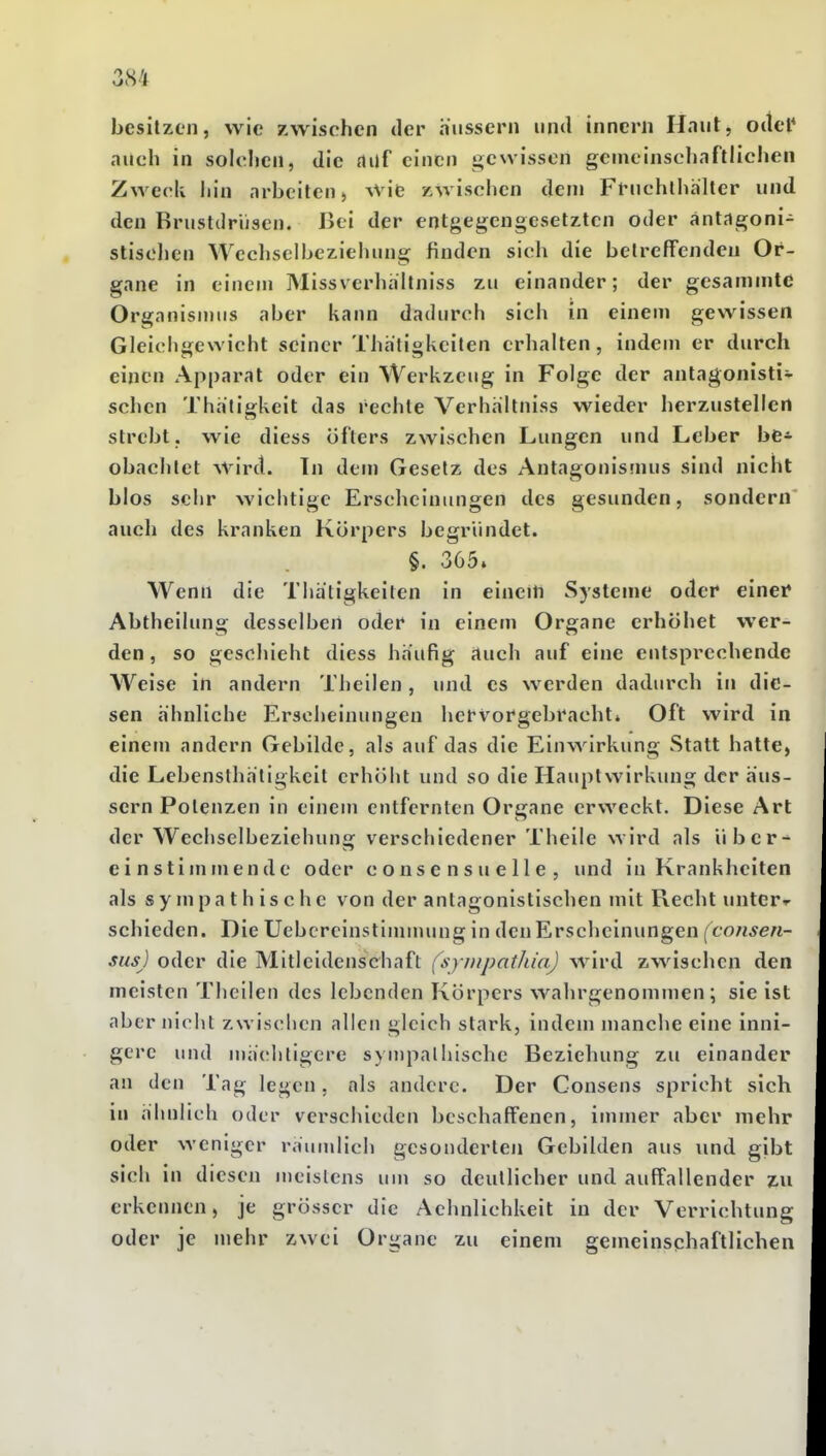besitzen, wie zwischen der äussern und inncrn Haut, odel* auch in solchen, die auf einen gewissen gemeinschaftlichen Zweck hin arbeiten» AVie »wischen dem Fruchlhalter und den Brustdrüsen. Bei der entgegengesetzten oder antagoni- stischen Wecliselbeziehung finden sich die betreffenden Or- gane in einem Missverhaltniss zu einander; der gesammtd Organismus aber kann dadurch sich in einem gewissen Gleichgewicht seiner Thatigkeilen erhalten, indem er durch einen Apparat oder ein Werkzeug in Folge der antagonisti- schen Thatigkeit das rechte Verhhitniss wieder herzustellen strebt, wie diess öfters zwischen Lungen und Leber be* obachtet wird. In dem Gesetz des Antagonismus sind nicht blos sehr wichtige Erscheinungen des gesunden, sondern auch des kranken Körpers begründet. §. 365. Wenn die Thätigkeiten in einem Systeme oder einer Abtheilung desselben oder in einem Organe erhöhet wer- den, so geschieht diess häufig auch auf eine entsprechende Weise in andern Theilen, und es werden dadurch in die- sen ähnliche Erscheinungen hervorgebracht» Oft wird in einem andern Gebilde, als auf das die Einwirkung Statt hatte, die Lebcnsthäligkeit erhöht und so die Hauplwirkung der äus- sern Polenzen in einem entfernten Organe erweckt. Diese Art der Wechselbeziehung verschiedener Theile wird als über^ einstimmende oder consensuelle, und in Krankheiten als sympathische von der antagonistischen mit Recht unterr schieden. Die Uebcrcinstimnuuig in den Erscheinungen (^co;i^e«- sus) oder die Mitleidenschaft (synipathia) wird zwischen den meisten Theilen des lebenden Körpers wahrgenommen; sie ist aber nicht zwischen allen gleich stark, indem manche eine inni- gere und mä(!litigere syuipalliische Beziehung zu einander an den Tag legen, als andere. Der Consens spricht sich in ahnlich oder verschieden beschaffenen, immer aber mehr oder weniger raumlich gesonderten Gebilden aus und gibt sich in diesen meistens um so deutlicher und auffallender zu erkennen, je grösser die Aehnlichkeit in der Verrichtung oder je mehr zwei Organe zu einem gemeinsqhaftlichen