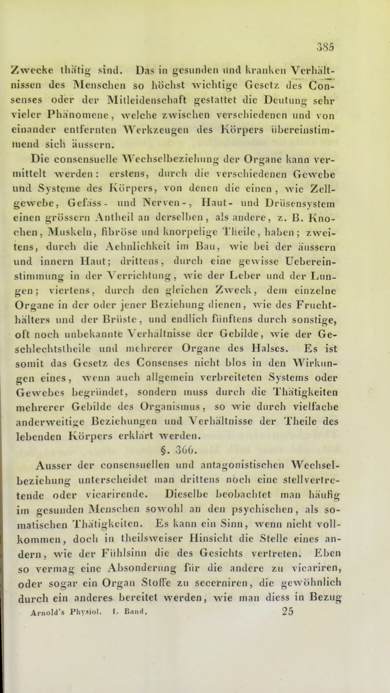 Zwecke llih'tig sind. Das in gesunden Und kranken Verliiilt- nissen des Menschen so höclist wichtige Gesetz des Con- senses oder der Mitleidenschaft gestattet die Deutung sehr vieler Phänomene, welche zwischen verschiedenen und von einander entfernten Werkzeugen des Körpers iibereinstim- niend sich äussern. Die consensuelle Wechsclbezieluing der Organe kann ver- mittelt werden: erstens, durch die verschiedenen Gewebe und Systeme des Körpers, von denen die einen, wie Zell- gewebe, Gefass - und Nerven-, Haut- und Driisensystem einen grössern Antheil an derselben, als andere, z. B. Kno- chen, Muskeln, fibröse und knorpelige Tlieile, haben; zwei- tens, durch die x\ehnlichkeit im Bau, wie bei der äussern und inncrn Haut; drittens, durch eine gewisse Ueberein- stimmung in der Verrichtung, wie der Leber und der Lun- gen ; viertens, durch den gleichen Zweck, dem einzelne Organe in der oder jener Beziehung dienen, wie des Frucht- hälters und der Brüste, und endlich fünftens durch sonstige, oft noch unbekannte Verhaltnisse der Gebilde, wie der Ge- schlechtslheile und mehrerer Organe des Halses. Es ist somit das Gesetz des Consenses nicht blos in den Wirkun- gen eines, wenn auch allgemein verbreiteten Systems oder Gewebes begründet, sondern muss durch die Thätigkeilen mehrerer Gebilde des Organismus, so wie durch vielfache anderweitige Beziehungen und Verhältnisse der Theile des lebenden Körpers erklärt werden. §. 366. Ausser der consensuellen und antagonistischen Wechsel- beziehung unterscheidet man drittens noch eine stellvertre- tende oder vicarirende. Dieselbe beobachtet mau häufig im gesunden Menschen sowohl an den psychischen, als so- matischen Thätigkeilen. Es kann ein Sinn, wenn nicht voll- kommen, doch in theilsweiser Hinsicht die Stelle eines an- dern, wie der Fühlsinn die des Gesichts vertreten. Eben so vermag eine xAbsonderung für die andere zu vicariren, oder sogar ein Organ StolTe zu secerniren, die gewöhnlich durch ein anderes bereitet werden, wie man dicss in Bezug Ariiold's Phy.Mol. I. Band. 25