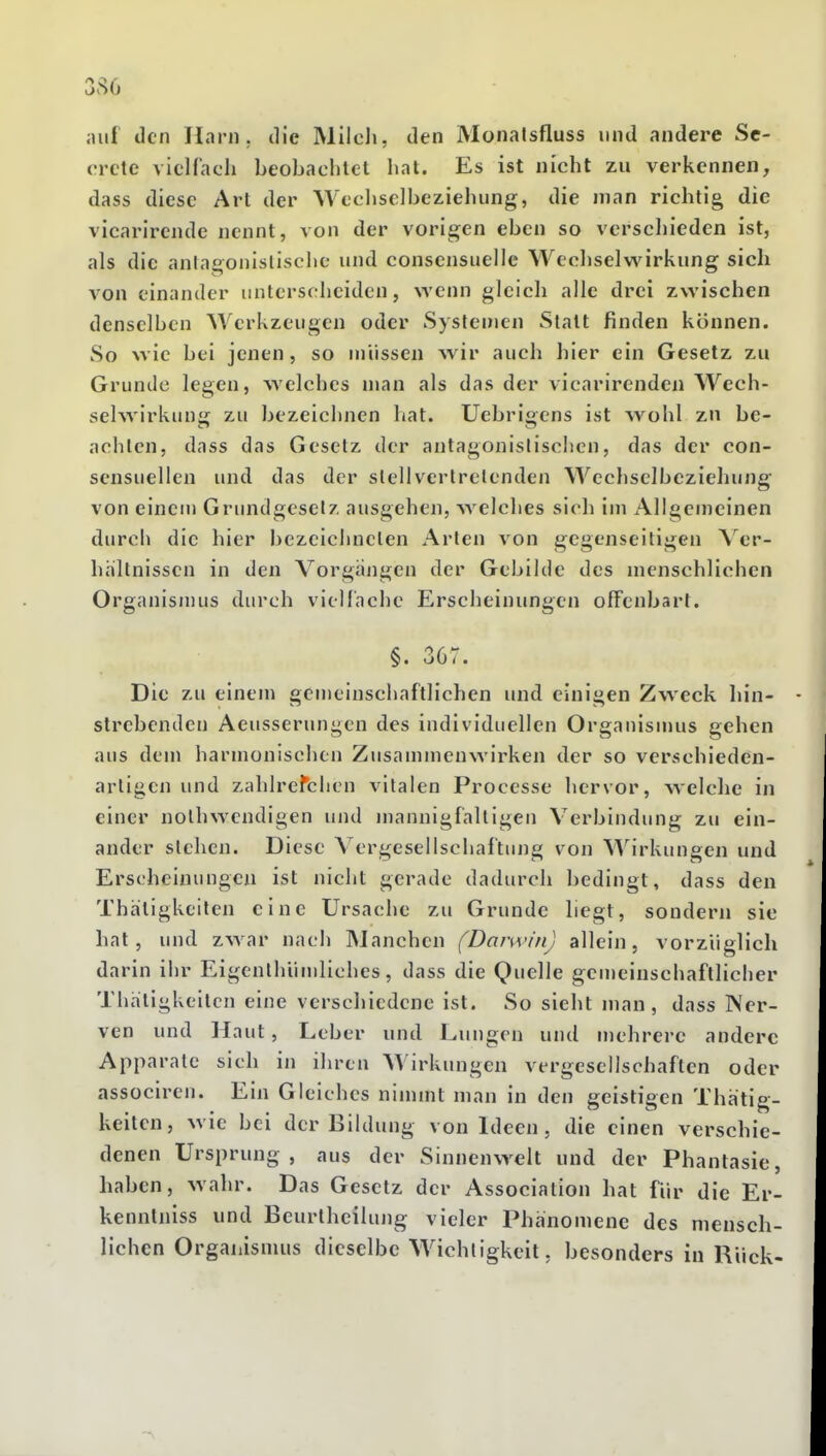 3.S0 auf den Harn , die Mileli, den Monatsfluss und andere Sc- orcte vicHacli beobaclilet hat. Es ist nicht zu verkennen, dass diese Art der Wechselbeziehung, die man richtig die vicarirende nennt, von der vorigen eben so verschieden ist, als die aningonislischc und conscnsuellc Wechselwirkung sich von einander unterscheiden, wenn gleich alle drei zwischen denselben Werkzeugen oder Systemen Statt finden können. So wie bei jenen, so müssen wir auch hier ein Gesetz zu Grunde legen, welches man als das der vicarirenden Wech- selwirkun»; zu bezeichnen hat. Uebriffens ist wohl zn be- achten, dass das Gesetz der antagonistischen, das der con- sensuellen und das der stellvertretenden Wechselbeziehung von einem Grundgeselz ausgehen, welches sich im Allgemeinen durch die hier bezeichneten Arten von gegenseitigen \ er- hältnissen in den Vorgängen der Gebilde des menschlichen Organismus durch vielfache Erscheinungen offenbart. §. 367. Die zu einem gemeinschaftlichen und einigen Zweck hin- strebenden Aeusserungen des individuellen Organismus gehen aus dem harmonischen Zusammenwirken der so verschieden- artigen und zahlrefchen vitalen Processe hervor, welche in einer nothwendigen und mannigfaltigen Verbindung zu ein- ander stehen. Diese Vergesellschaftung von Wirkungen und Erscheinungen ist nicht gerade dadurch bedingt, dass den Thätigkeilen eine Ursache zu Grunde hegt, sondern sie hat, und zwar nach IManchen (Darwin) allein, vorzüglich darin ihr Eigenlhümliches, dass die Quelle gemeinschaftlicher Thätigkeilen eine verscliicdene ist. So sieht man, dass Ner- ven und Haut, Leber und Lungen und mehrere andere Apparate sich in ihren AA'irkungen vergesellschaften oder assocircn. Ein Gleiches ninnnt man in den geistigen Thatig- keiten, wie bei der Bildung von Ideen, die einen verschie- denen Ursprung, aus der Sinnenwelt und der Phantasie, haben, wahr. Das Gesetz der Association hat für die Er- kennlniss und Beurthcilung vieler Phänomene des mensch- lichen Organismus dieselbe Wichtigkeit, besonders in Rück-