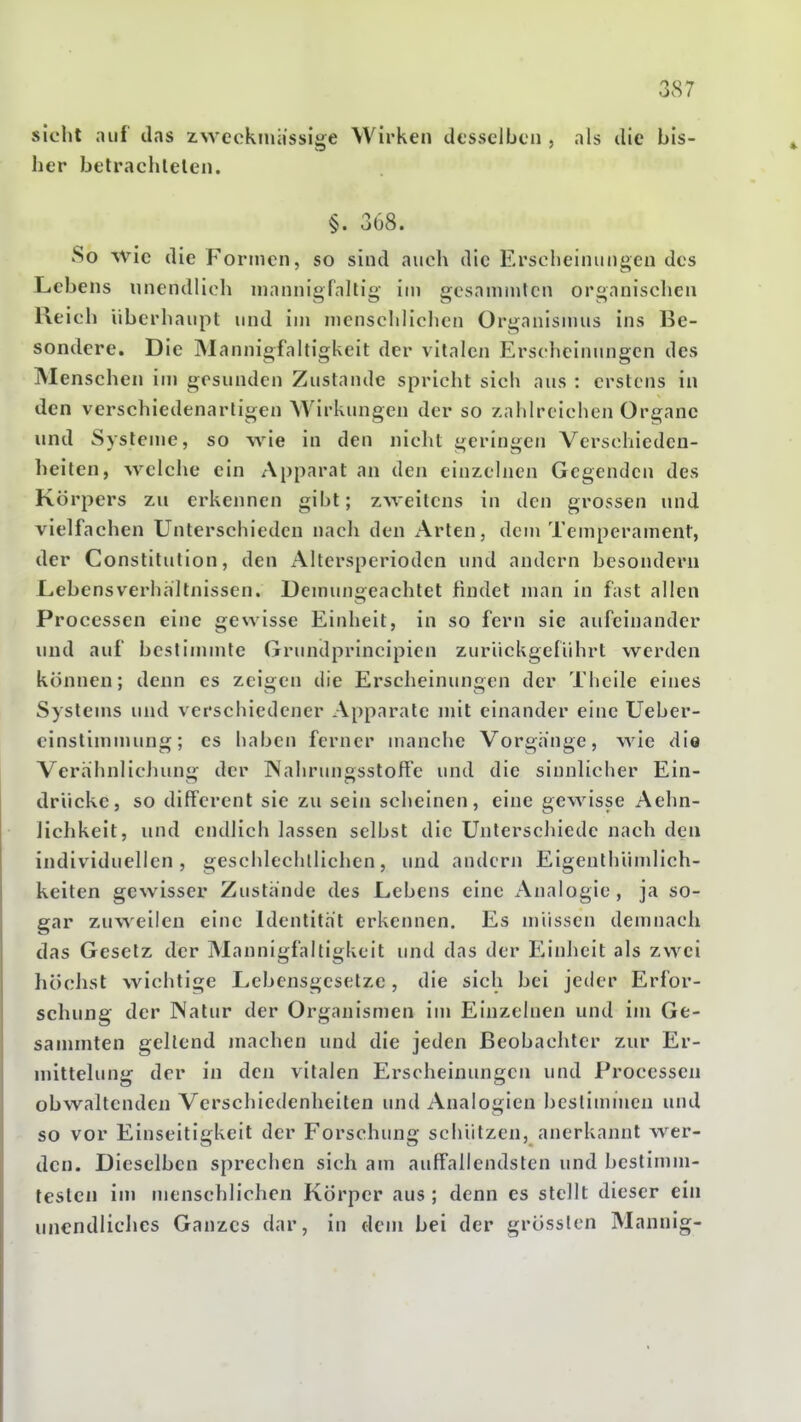 sieht auf das zweckmässige Wirken desselben , als die bis- her betrachlelen. §. 368. So wie die Formen, so sind auch die Erscheinungen des Lebens unendlich mannigfaltig im gesammlcn organischen Reich überhaupt und im mcnscliliclien Organismus ins Be- sondere. Die Mannigfaltigkeit der vitalen Erscheinungen des Menschen im gesunden Zustande spricht sich aus : erstens in den verschiedenartigen AVirkungen der so zahlreichen Organe und Systeme, so wie in den nicht geringen Verschieden- heilen, welche ein Apparat an den einzelnen Gegenden des Körpers zu erkennen gibt; zweitens in den grossen und vielfachen Unterschieden nach den Arten, dem Temperament, der Constitution, den Alterspcriodcn und andern besondern Lebensverhältnissen. Demungeachtet findet man in fast allen Processen eine gewisse Einheit, in so fern sie aufeinander und auf bestimmte Grundprincipien zurückgeführt werden können; denn es zeis:en die Ersclieinuniien der Thcile eines Systems und verschiedener Apparate mit einander eine Ueber- cinstimmung; es haben ferner manche Vorgange, wie die Verhhnlichunü; der IXahrunssstoffe und die sinnUcher Ein- drücke, so differenl sie zu sein scheinen, eine gewisse Aehn- lichkeit, und endlich lassen selbst die Unterschiede nach den individuellen, geschlechllichen, und andern Eigenthümlich- keiten gewisser Zustände des Lebens eine Analogie, ja so- gar zuweilen eine Identität erkennen. Es müssen demnach das Gesetz der Mannigfaltigkeit und das der Einheit als zwei höchst wichtige Lebensgesetzc, die sich bei jeder Erfor- schung der Natur der Organismen im Einzelnen und im Ge- sa nunten geltend machen und die jeden Beobachter zur Er- mittelung der in den vitalen Erscheinungen und Processen obwaltenden Verschiedenheilen und Analogien bestimmen und - so vor Einseitigkeit der Forschung schützen, anerkannt wer- den. Dieselben sprechen sich am auffallendsten und bestimm- testen im menschlichen Körper aus ; denn es stellt dieser ein unendliches Ganzes dar, in dem bei der grösslen Mannig-