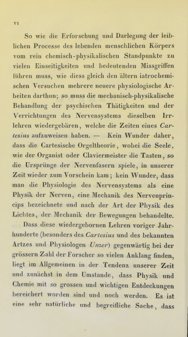 So wie die Erforschung und Darlegung der leib- lichen Processe des lebenden menschlichen Körpers vom rein chemisch-physikalischen Standpunkte zu vielen Einseitigkeiten und bedeutenden Missgriffen führen muss, wie diess gleich den altern iatrochemi- schen Versuchen mehrere neuere physiologische Ar- beiten darthun; so muss die mechanisch-physikalische Behandlung der psychischen Thätigkeiten und der Verrichtungen des Nervensystems dieselben Irr- lehren wiedergebären, welche die Zeiten eines Car- tesius aufzuweisen haben. — Kein Wunder daher, dass die Cartesische Orgeltheorie, wobei die Seele, wie der Organist oder Glaviermeister die Tasten, so die Ursprünge der Nervenfasern spiele, in unserer Zeit wieder zum Vorschein kam; kein Wunder, dass man die Physiologie des Nervensystems als eine Physik der Nerven, eine Mechanik des Nervenprin- cips bezeichnete und nach der Art der Physik des Lichtes, der Mechanik der Bewegungen behandelte. Dass diese wiedergebornen Lehren voriger Jahr- hunderte (besonders des Cartesius und des bekannten Artzes und Physiologen Unzer) gegenwärtig bei der grössern Zahl der Forscher so vielen Anklang finden, liegt im Allgemeinen in der Tendenz unserer Zeit und zunächst in dem Umstände, dass Physik und Chemie mit so grossen und wichtigen Entdeckungen bereichert worden sind und noch werden. Es ist eine sehr natürliche und begreifliche Sache, dass