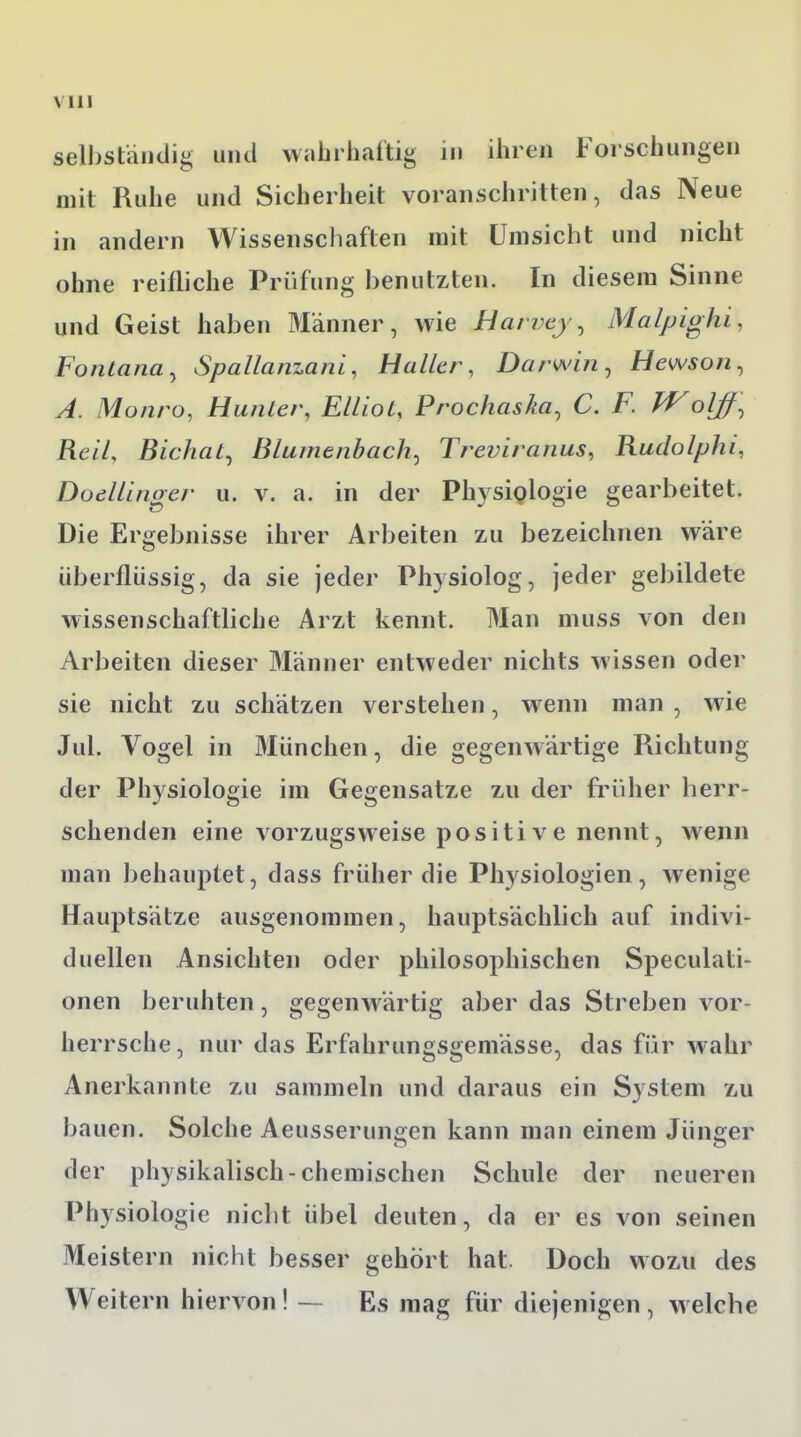 selbständig und wahrhaftig in ihren Forschungen mit Ruhe und Sicherheit voranschritten, das Neue in andern Wissenschaften mit Umsicht und nicht ohne reifliche Prüfung benutzten. In diesem Sinne und Geist haben Männer, wie Haivey, Malpighi, Fontana, Spallanzani, Haller, Darwin, Hewson, A. Mo uro, Hunter, Elllot, Prochaska, C. F. Wolff, Reil, Bichat, Blumenbach, Treviranus, Rudolph^ DoelLinger u. v. a. in der Physiologie gearbeitet. Die Ergebnisse ihrer Arbeiten zu bezeichnen wäre Uberflüssig, da sie jeder Physiolog, jeder gebildete wissenschaftliche Arzt kennt. Man muss von den Arbeiten dieser Männer entweder nichts wissen oder sie nicht zu schätzen verstehen, wenn man , wie Jul. Vogel in München, die gegenwärtige Pachtung der Physiologie im Gegensatze zu der früher herr- schenden eine vorzugsweise positive nennt, wenn man behauptet, dass früher die Physiologien , wenige Hauptsätze ausgenommen, hauptsächlich auf indivi- duellen Ansichten oder philosophischen Speculati- onen beruhten, gegenwärtig aber das Streben vor- herrsche, nur das Erfahrungsgemässe, das für wahr Anerkannte zu sammeln und daraus ein System zu bauen. Solche Aeussenmgen kann man einem Jünger der physikalisch-chemischen Schule der neueren Physiologie nicht übel deuten, da er es von seinen Meistern nicht besser gehört hat. Doch wozu des Weitern hiervon! — Es mag für diejenigen, welche