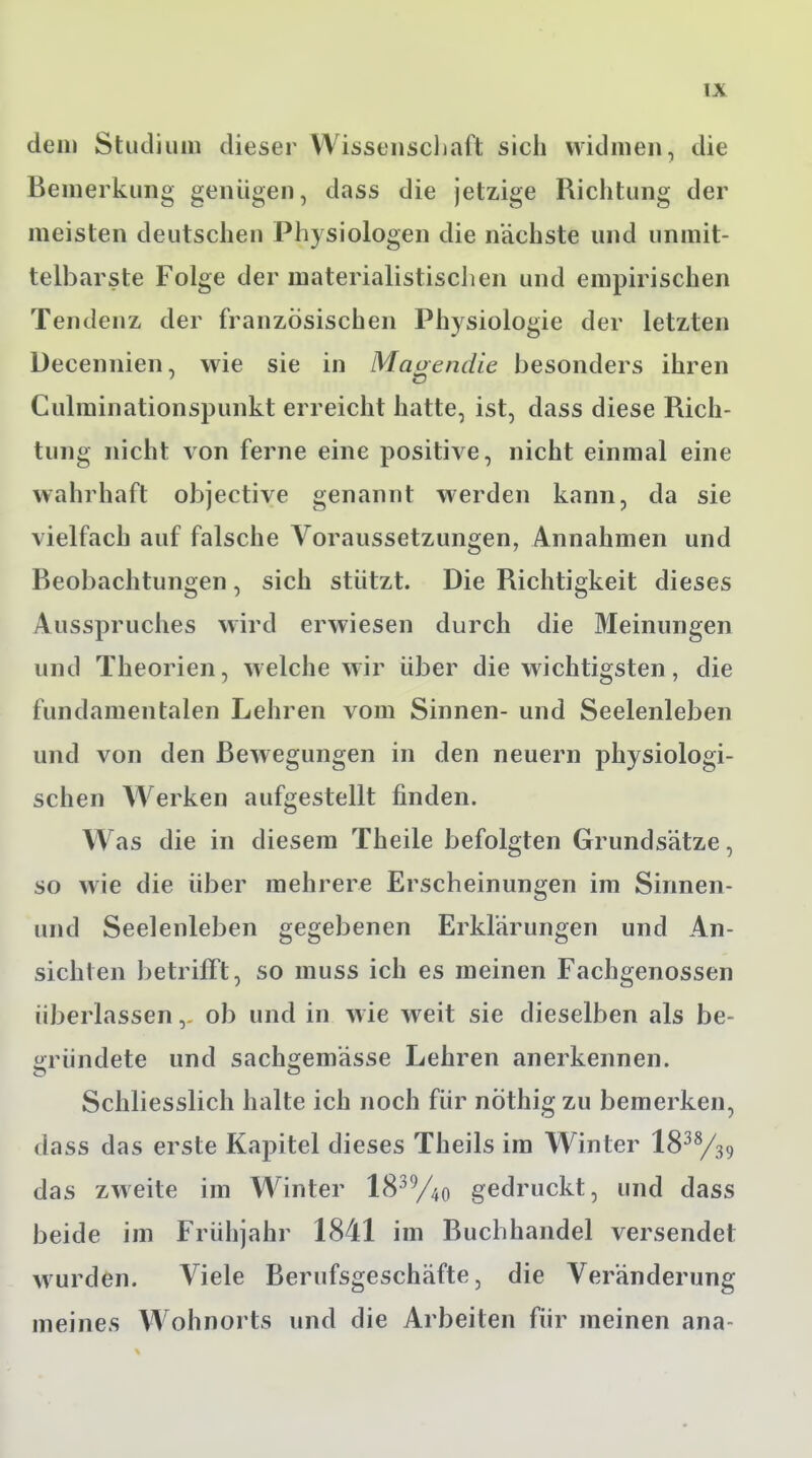 dem Studium dieser Wissenschaft sich widmen, die Bemerkung genügen, dass die jetzige Richtung der meisten deutschen Physiologen die nächste und unmit- telbarste Folge der materialistischen und empirischen Tendenz der französischen Physiologie der letzten Decennien, wie sie in Magendie besonders ihren Culminationspunkt erreicht hatte, ist, dass diese Rich- tung nicht von ferne eine positive, nicht einmal eine wahrhaft objective genannt werden kann, da sie vielfach auf falsche Voraussetzungen, Annahmen und Beobachtungen, sich stützt. Die Richtigkeit dieses Ausspruches wird erwiesen durch die Meinungen und Theorien, welche wir über die wichtigsten, die fundamentalen Lehren vom Sinnen- und Seelenleben und von den Bewegungen in den neuern physiologi- schen Werken aufgestellt finden. Was die in diesem Theile befolgten Grundsätze, so wie die über mehrere Erscheinungen im Sinnen- und Seelenleben gegebenen Erklärungen und An- sichten betrifft, so muss ich es meinen Fachgenossen überlassenob und in wie weit sie dieselben als be- gründete und sachgemässe Lehren anerkennen. o <-> Schliesslich halte ich noch für nothig zu bemerken, dass das erste Kapitel dieses Theils im Winter 1838/39 das zweite im Winter 1839/4o gedruckt, und dass beide im Frühjahr 1841 im Buchhandel versendet wurden. Viele Berufsgeschäfte, die Veränderung meines Wohnorts und die Arbeiten für meinen ana-