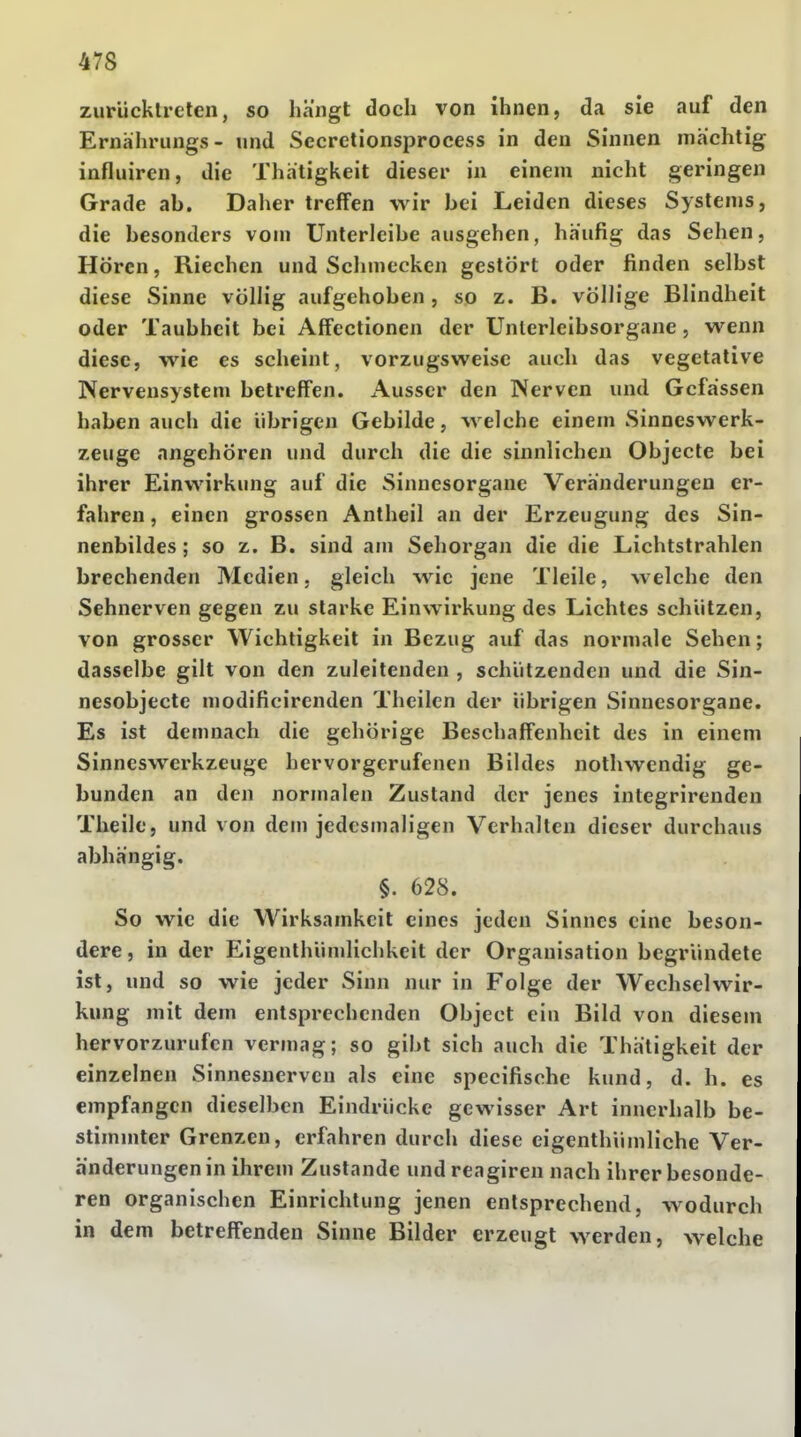 47S zurücktreten, so hängt doch von ihnen, da sie auf den Ernährungs- und Secretionsprocess in den Sinnen mächtig influiren, die Thätigkeit dieser in einem nicht geringen Grade ab. Daher treffen wir bei Leiden dieses Systems, die besonders vom Unterleibe ausgehen, häufig das Sehen, Hören, Riechen und Schmecken gestört oder finden selbst diese Sinne völlig aufgehoben, so z. B. völlige Blindheit oder Taubheit bei Affectionen der Unlerleibsorgane, wenn diese, wie es scheint, vorzugsweise auch das vegetative Nervensystem betreffen. Ausser den Nerven und Gcfässen haben auch die übrigen Gebilde, welche einem Sinneswerk- zeuge angehören und durch die die sinnlichen Objecte bei ihrer Einwirkung auf die Sinnesorgane Veränderungen er- fahren , einen grossen Antheil an der Erzeugung des Sin- nenbildes ; so z. B. sind am Sehorgan die die Lichtstrahlen brechenden Medien, gleich wie jene Tleile, welche den Sehnerven gegen zu starke Einwirkung des Lichtes schützen, von grosser Wichtigkeit in Bezug auf das normale Sehen; dasselbe gilt von den zuleitenden , schützenden und die Sin- nesobjecte modificirenden Theilen der übrigen Sinnesorgane. Es ist demnach die gehörige Beschaffenheit des in einem Sinneswerkzeuge hervorgerufenen Bildes nothwendig ge- bunden an den normalen Zustand der jenes integrirenden Theile, und von dem jedesmaligen Verhalten dieser durchaus abhängig. §. 628. So wie die Wirksamkeit eines jeden Sinnes eine beson- dere , in der Eigenthümlichkeit der Organisation begründete ist, und so wie jeder Sinn nur in Folge der Wechselwir- kung mit dem entsprechenden Object ein Bild von diesem hervorzurufen vermag; so gibt sich auch die Thätigkeit der einzelnen Sinnesnerven als eine speeifische kund, d. h. es empfangen dieselben Eindrücke gewisser Art innerhalb be- stimmter Grenzen, erfahren durch diese eigenthümliche Ver- änderungen in ihrem Zustande undreagiren nach ihrer besonde- ren organischen Einrichtung jenen entsprechend, wodurch in dem betreffenden Sinne Bilder erzeugt werden, welche