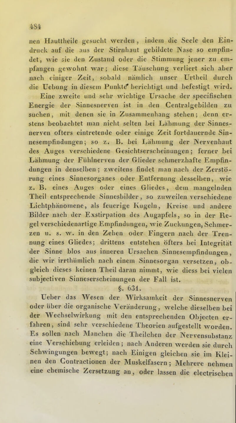 nen Hauttheilc gesucht werden , indem die Seele den Ein- druck auf die aus der Stirnhaut gebildete Nase so empfin- det, wie sie den Zustand oder die Stimmung jener zu em- pfangen gewohnt war ; diese Tauschung verliert sich aber nach einiger Zeit, sobald nämlich unser Urtheil durch die Uebung in diesem Punkte' berichtigt und befestigt wird. Eine zweite und sehr wichtige Ursache der speeifischen Energie der Sinnesnerven ist in den Centraigebilden zu suchen, mit denen sie in Zusammenhang stehen; denn er- stens beobachtet man nicht selten bei Lähmung der Sinnes- nerven öfters eintretende oder einige Zeit fortdauernde Sin- nesempfindungen; so z. B. bei Lähmung der Nervenhaut des Auges verschiedene Gesichtserscheinungen; ferner bei Lähmung der Fühlnerven der Glieder schmerzhafte Empfin- dungen in denselben ; zweitens findet man nach der Zerstö- rung eines Sinnesorganes oder Entfernung desselben, wie z. B. eines Auges oder eines Gliedes, dem mangelnden Theil entsprechende Sinnesbilder, so zuweilen verschiedene Lichtphänomene, als feucrige Kugeln, Kreise und andere Bilder nach der Exstirpation des Augapfels, so in der Re- gel verschiedenartige Empfindungen, wie Zuckungen, Schmer- zen u. s. w. in den Zehen oder Fingern nach der Tren- nung eines Gliedes; drittens entstehen öfters bei Integrität der Sinne blos aus inneren Ursachen Sinnesempfindungen, die wir irrthümlich nach einem Sinnesorgan versetzen, ob- gleich dieses keinen Theil daran nimmt, wie diess bei vielen subjectiven Sinneserscheinungen der Fall ist. §. 631. Ueber das Wesen der Wirksamkeit der Sinnesnerven oder über die organische Veränderung. welche dieselben bei der Wechselwirkung mit den entsprechenden Objecten er- fahren , sind sehr verschiedene Theorien aufgestellt worden. Es sollen nach Manchen die Theilchcn der Nervensubstanz eine Verschiebung erleiden; nach Anderen werden sie durch Schwingungen bewegt; nach Einigen gleichen sie im Klei- nen den Contractionen der Muskelfasern; Mehrere nehmen eine chemische Zersetzung an, oder lassen die electrischen