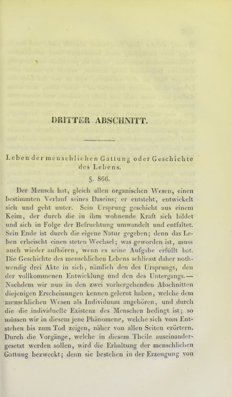 DRITTER ARSCHMTT. Leben der inen soll 1 ichen Gattung oder Geschichte O des Lebens. §. 86G. Der Mensch hat, gleich allen organischen Wesen, einen bestimmten Verlauf seines Daseins; er entsteht, entwickelt sich und geht unter. Sein .Ursprung geschieht aus einem Keim, der durch die in ihm wohnende Kraft sich bildet und sich in Folge der Befruchtung umwandelt und entfaltet. O O Sein Ende ist durch die eigene Natur gegeben; denn das Le- ben erheischt einen steten Wechsel; was geworden ist, muss auch wieder aufhören, wenn cs seine Aufgabe erfüllt hat. Die Geschichte des menschlichen Lebens schliesst daher noth- wendig drei Akte in sich, nämlich den des Ursprungs, den der vollkommenen Entwicklung und den des Untergangs.— Nachdem wir nun in den zwei vorhergehenden Abschnitten diejenigen Erscheinungen kennen gelernt haben, welche dem menschlichen Wesen als Individuum angehören, und durch die die individuelle Existenz des Menschen bedingt ist; so müssen wir in diesem jene Phänomene, welche sich vom Ent- stehen bis zum Tod zeigen, näher von allen Seiten erörtern. Durch die Vorgänge, welche in diesem Tlieile auseinander- gesetzt werden sollen, wird die Erhaltung der menschlichen Gattung bezweckt; denn sie bestehen in der Erzeugung von